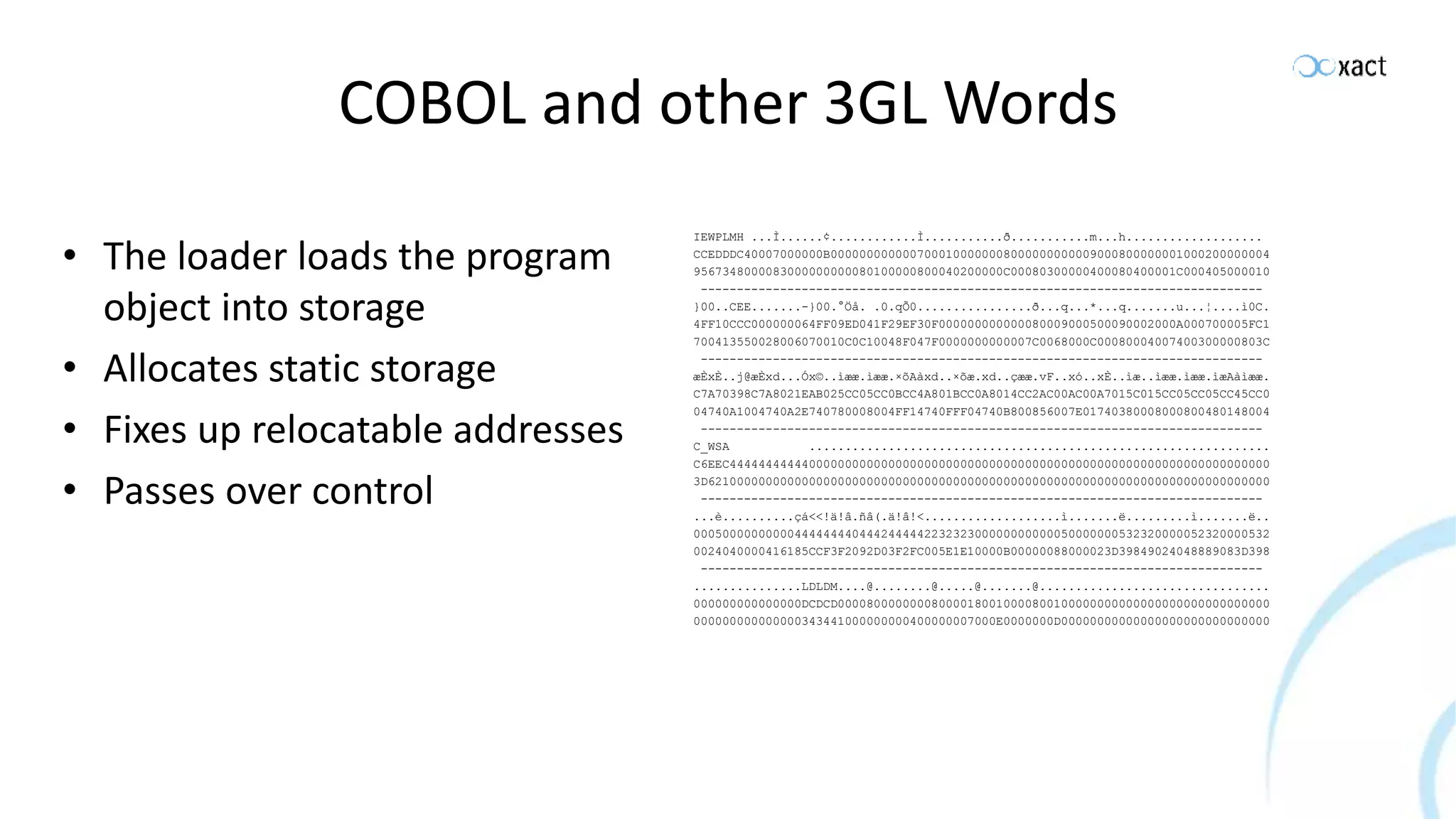 COBOL and other 3GL Words • The loader loads the program object into storage • Allocates static storage • Fixes up relocatable addresses • Passes over control IEWPLMH ...Ì......¢............Ì...........ð...........m...h................... CCEDDDC40007000000B0000000000007000100000008000000000009000800000001000200000004 9567348000083000000000080100000800040200000C00080300000400080400001C000405000010 ------------------------------------------------------------------------------ }00..CEE.......-}00.°Öå. .0.qÕ0................ð...q...*...q.......u...¦....ì0C. 4FF10CCC000000064FF09ED041F29EF30F000000000000080009000500090002000A000700005FC1 700413550028006070010C0C10048F047F0000000000007C0068000C00080004007400300000803C ------------------------------------------------------------------------------ æÈxÈ..j@æÈxd...Óx©..ìææ.ìææ.×õAàxd..×õæ.xd..çææ.vF..xó..xÈ..ìæ..ìææ.ìææ.ìæAàìææ. C7A70398C7A8021EAB025CC05CC0BCC4A801BCC0A8014CC2AC00AC00A7015C015CC05CC05CC45CC0 04740A1004740A2E740780008004FF14740FFF04740B800856007E01740380008000800480148004 ------------------------------------------------------------------------------ C_WSA ................................................................ C6EEC444444444440000000000000000000000000000000000000000000000000000000000000000 3D621000000000000000000000000000000000000000000000000000000000000000000000000000 ------------------------------------------------------------------------------ ...è..........çá<<!ä!â.ñâ(.ä!â!<...................ì.......ë.........ì.......ë.. 00050000000000444444440444244444223232300000000000050000000532320000052320000532 0024040000416185CCF3F2092D03F2FC005E1E10000B00000088000023D39849024048889083D398 ------------------------------------------------------------------------------ ...............LDLDM....@........@.....@.......@................................ 000000000000000DCDCD000080000000080000180010000800100000000000000000000000000000 000000000000000343441000000000400000007000E0000000D00000000000000000000000000000 