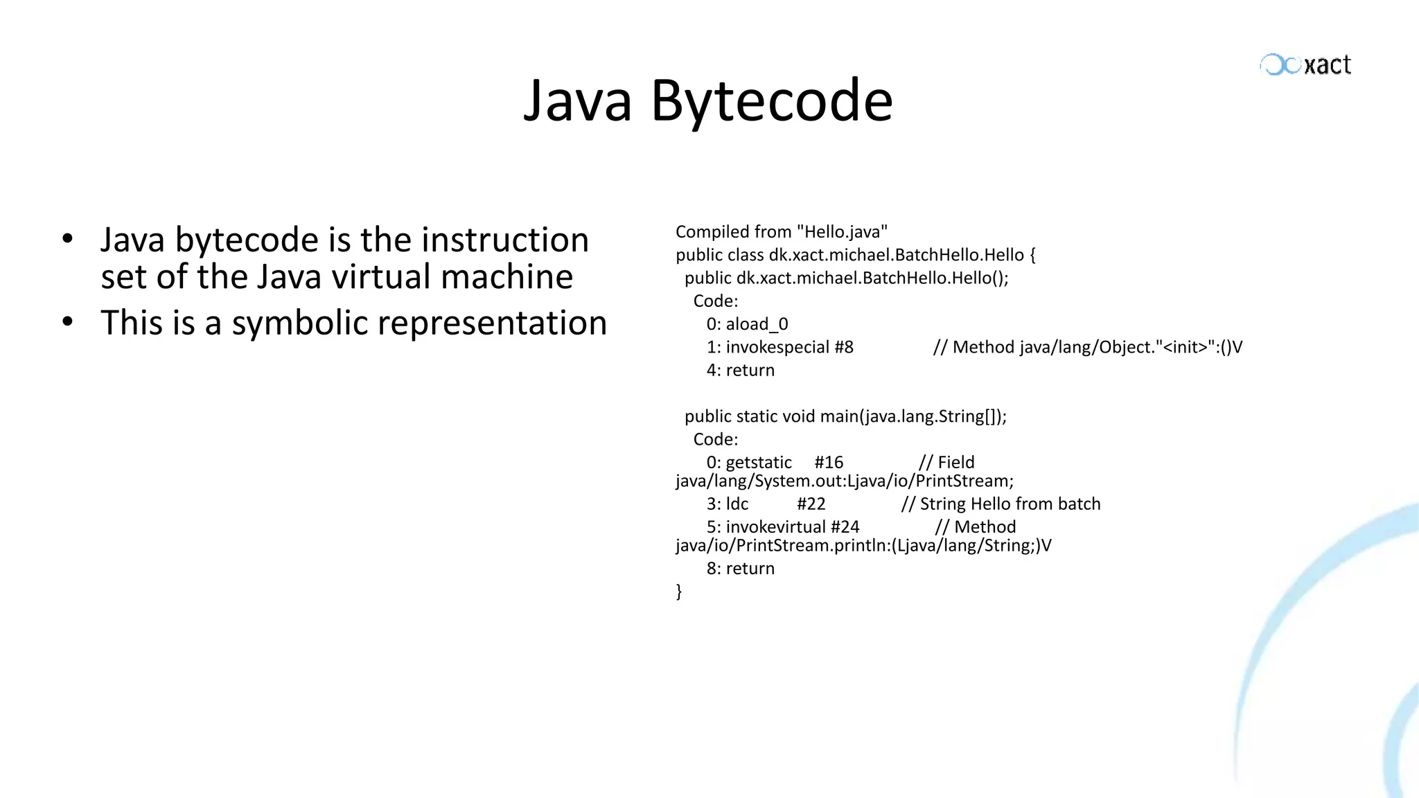 Java Bytecode • Java bytecode is the instruction set of the Java virtual machine • This is a symbolic representation Compiled from "Hello.java" public class dk.xact.michael.BatchHello.Hello { public dk.xact.michael.BatchHello.Hello(); Code: 0: aload_0 1: invokespecial #8 // Method java/lang/Object."<init>":()V 4: return public static void main(java.lang.String[]); Code: 0: getstatic #16 // Field java/lang/System.out:Ljava/io/PrintStream; 3: ldc #22 // String Hello from batch 5: invokevirtual #24 // Method java/io/PrintStream.println:(Ljava/lang/String;)V 8: return } 