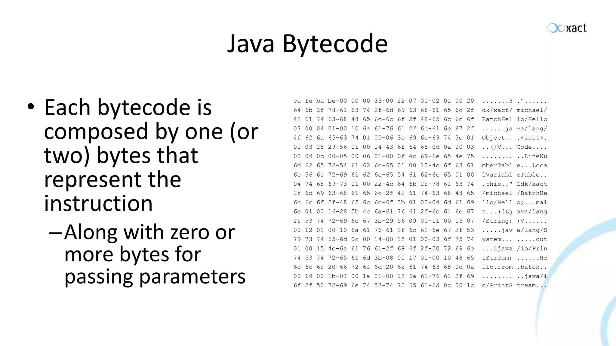 Java Bytecode • Each bytecode is composed by one (or two) bytes that represent the instruction –Along with zero or more bytes for passing parameters ca fe ba be-00 00 00 33-00 22 07 00-02 01 00 20 .......3 ."...... 64 6b 2f 78-61 63 74 2f-6d 69 63 68-61 65 6c 2f dk/xact/ michael/ 42 61 74 63-68 48 65 6c-6c 6f 2f 48-65 6c 6c 6f BatchHel lo/Hello 07 00 04 01-00 10 6a 61-76 61 2f 6c-61 6e 67 2f ......ja va/lang/ 4f 62 6a 65-63 74 01 00-06 3c 69 6e-69 74 3e 01 Object.. .<init>. 00 03 28 29-56 01 00 04-43 6f 64 65-0d 0a 00 03 ..()V... Code.... 00 09 0c 00-05 00 06 01-00 0f 4c 69-6e 65 4e 75 ........ ..LineNu 6d 62 65 72-54 61 62 6c-65 01 00 12-4c 6f 63 61 mberTabl e...Loca 6c 56 61 72-69 61 62 6c-65 54 61 62-6c 65 01 00 lVariabl eTable.. 04 74 68 69-73 01 00 22-4c 64 6b 2f-78 61 63 74 .this.." Ldk/xact 2f 6d 69 63-68 61 65 6c-2f 42 61 74-63 68 48 65 /michael /BatchHe 6c 6c 6f 2f-48 65 6c 6c-6f 3b 01 00-04 6d 61 69 llo/Hell o;...mai 6e 01 00 16-28 5b 4c 6a-61 76 61 2f-6c 61 6e 67 n...([Lj ava/lang 2f 53 74 72-69 6e 67 3b-29 56 09 00-11 00 13 07 /String; )V...... 00 12 01 00-10 6a 61 76-61 2f 6c 61-6e 67 2f 53 .....jav a/lang/S 79 73 74 65-6d 0c 00 14-00 15 01 00-03 6f 75 74 ystem... .....out 01 00 15 4c-6a 61 76 61-2f 69 6f 2f-50 72 69 6e ...Ljava /io/Prin 74 53 74 72-65 61 6d 3b-08 00 17 01-00 10 48 65 tStream; ......He 6c 6c 6f 20-66 72 6f 6d-20 62 61 74-63 68 0d 0a llo.from .batch.. 00 19 00 1b-07 00 1a 01-00 13 6a 61-76 61 2f 69 ........ ..java/i 6f 2f 50 72-69 6e 74 53-74 72 65 61-6d 0c 00 1c o/PrintS tream... 