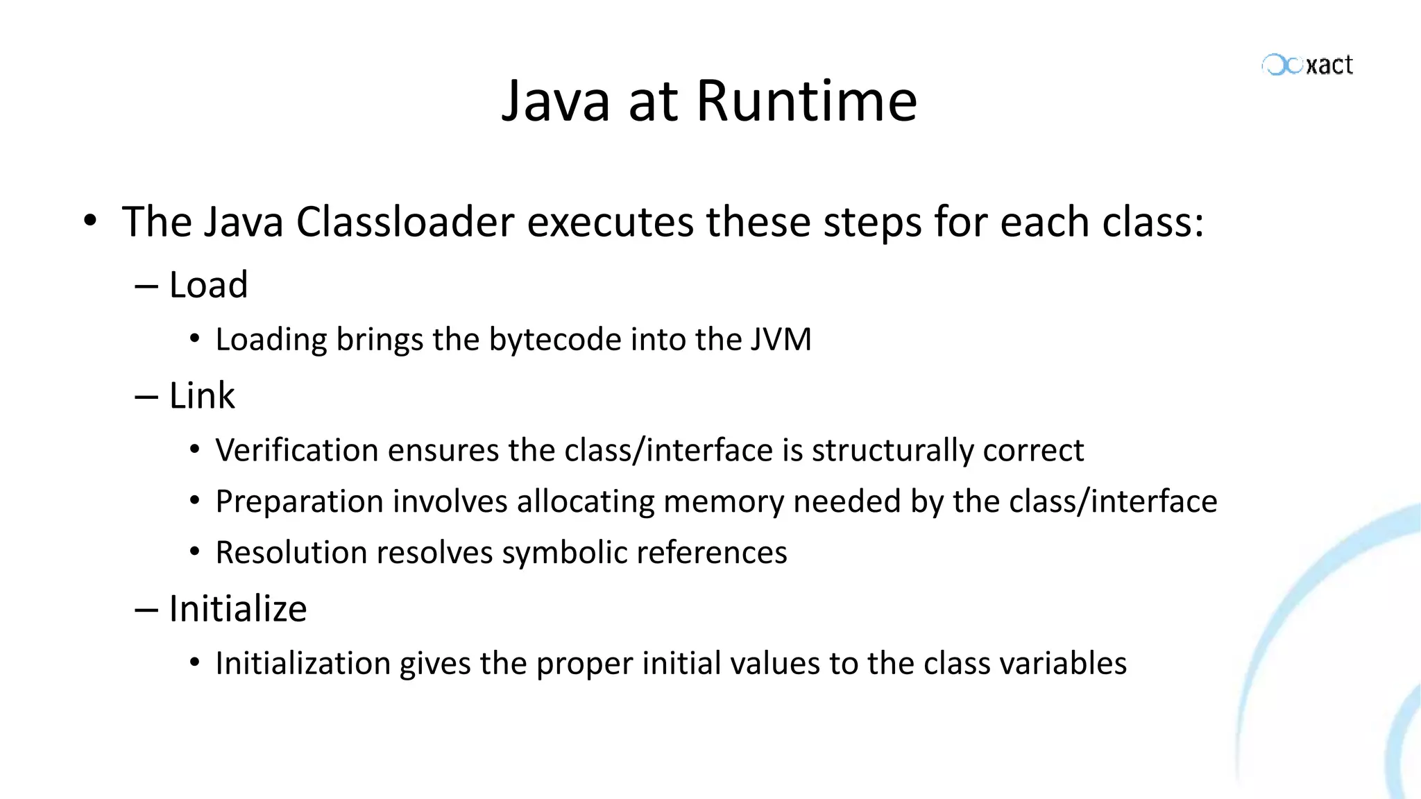 Java at Runtime • The Java Classloader executes these steps for each class: – Load • Loading brings the bytecode into the JVM – Link • Verification ensures the class/interface is structurally correct • Preparation involves allocating memory needed by the class/interface • Resolution resolves symbolic references – Initialize • Initialization gives the proper initial values to the class variables 