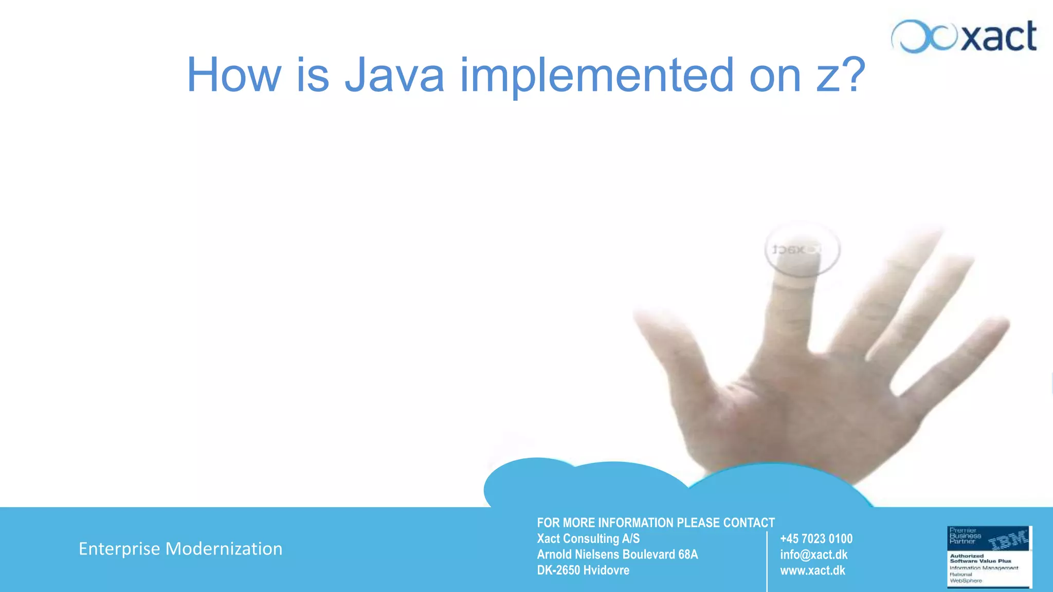 FOR MORE INFORMATION PLEASE CONTACT Xact Consulting A/S Arnold Nielsens Boulevard 68A DK-2650 Hvidovre +45 7023 0100 info@xact.dk www.xact.dk Enterprise Modernization How is Java implemented on z? 