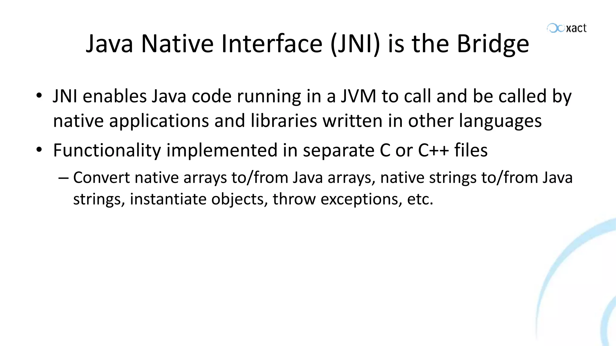 Java Native Interface (JNI) is the Bridge • JNI enables Java code running in a JVM to call and be called by native applications and libraries written in other languages • Functionality implemented in separate C or C++ files – Convert native arrays to/from Java arrays, native strings to/from Java strings, instantiate objects, throw exceptions, etc. 