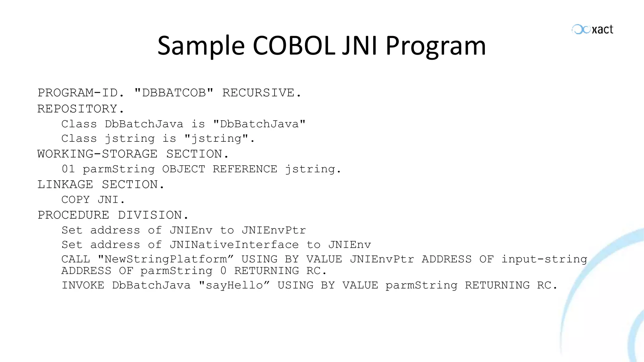 Sample COBOL JNI Program PROGRAM-ID. "DBBATCOB" RECURSIVE. REPOSITORY. Class DbBatchJava is "DbBatchJava" Class jstring is "jstring". WORKING-STORAGE SECTION. 01 parmString OBJECT REFERENCE jstring. LINKAGE SECTION. COPY JNI. PROCEDURE DIVISION. Set address of JNIEnv to JNIEnvPtr Set address of JNINativeInterface to JNIEnv CALL "NewStringPlatform” USING BY VALUE JNIEnvPtr ADDRESS OF input-string ADDRESS OF parmString 0 RETURNING RC. INVOKE DbBatchJava "sayHello” USING BY VALUE parmString RETURNING RC. 