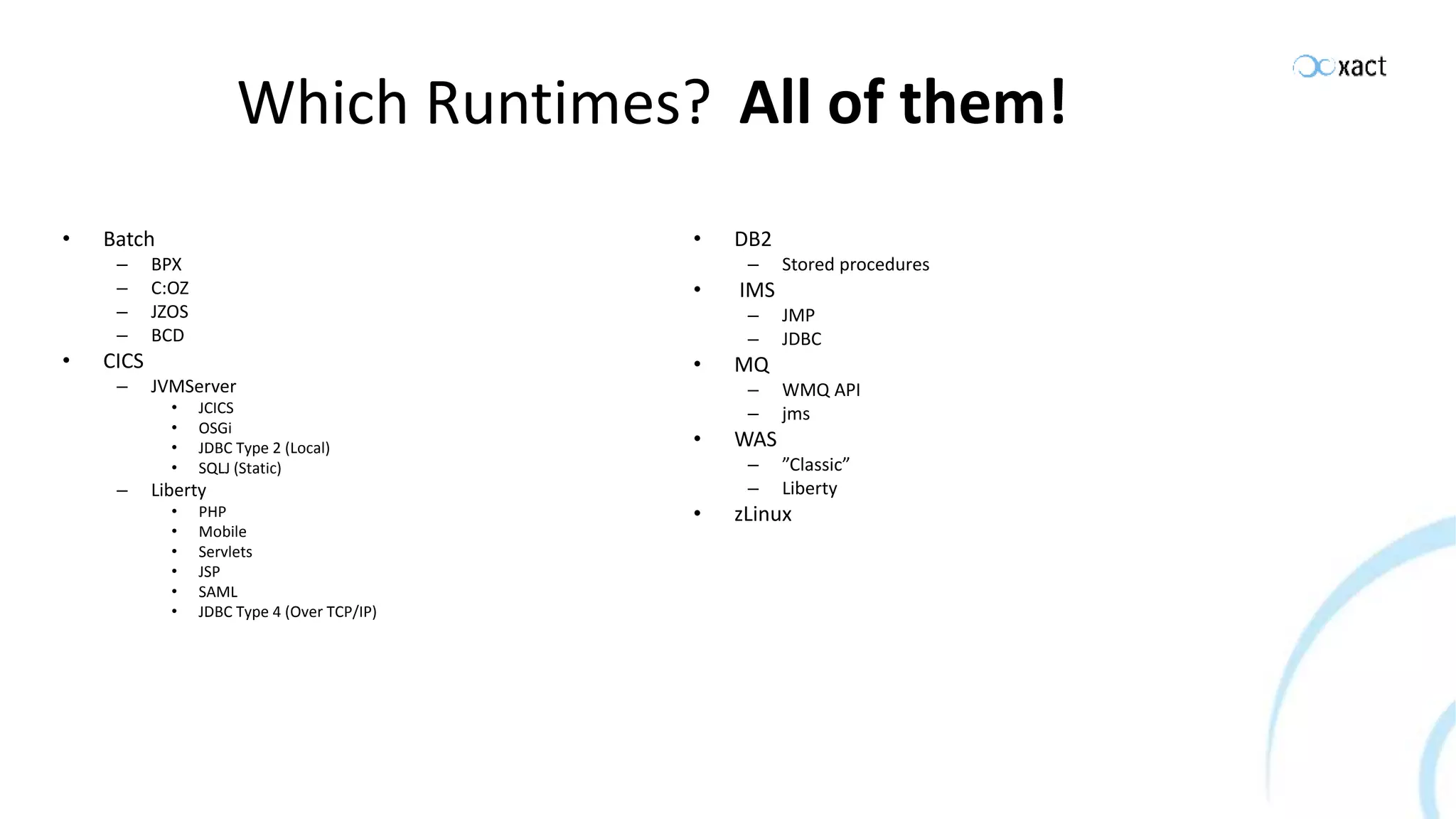Which Runtimes? • Batch – BPX – C:OZ – JZOS – BCD • CICS – JVMServer • JCICS • OSGi • JDBC Type 2 (Local) • SQLJ (Static) – Liberty • PHP • Mobile • Servlets • JSP • SAML • JDBC Type 4 (Over TCP/IP) • DB2 – Stored procedures • IMS – JMP – JDBC • MQ – WMQ API – jms • WAS – ”Classic” – Liberty • zLinux All of them! 