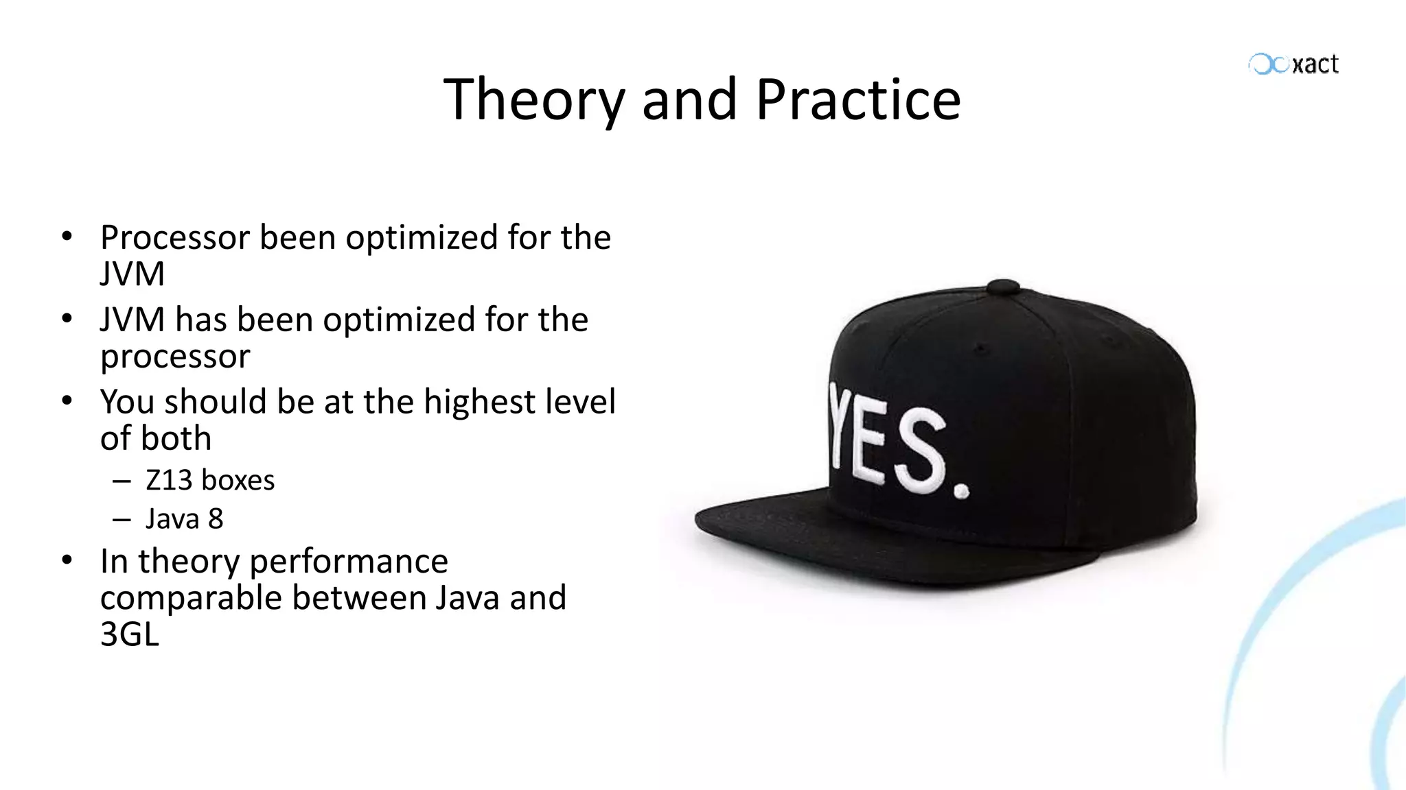 Theory and Practice • Processor been optimized for the JVM • JVM has been optimized for the processor • You should be at the highest level of both – Z13 boxes – Java 8 • In theory performance comparable between Java and 3GL 
