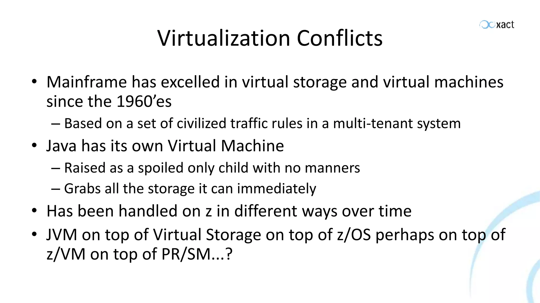 Virtualization Conflicts • Mainframe has excelled in virtual storage and virtual machines since the 1960’es – Based on a set of civilized traffic rules in a multi-tenant system • Java has its own Virtual Machine – Raised as a spoiled only child with no manners – Grabs all the storage it can immediately • Has been handled on z in different ways over time • JVM on top of Virtual Storage on top of z/OS perhaps on top of z/VM on top of PR/SM...? 