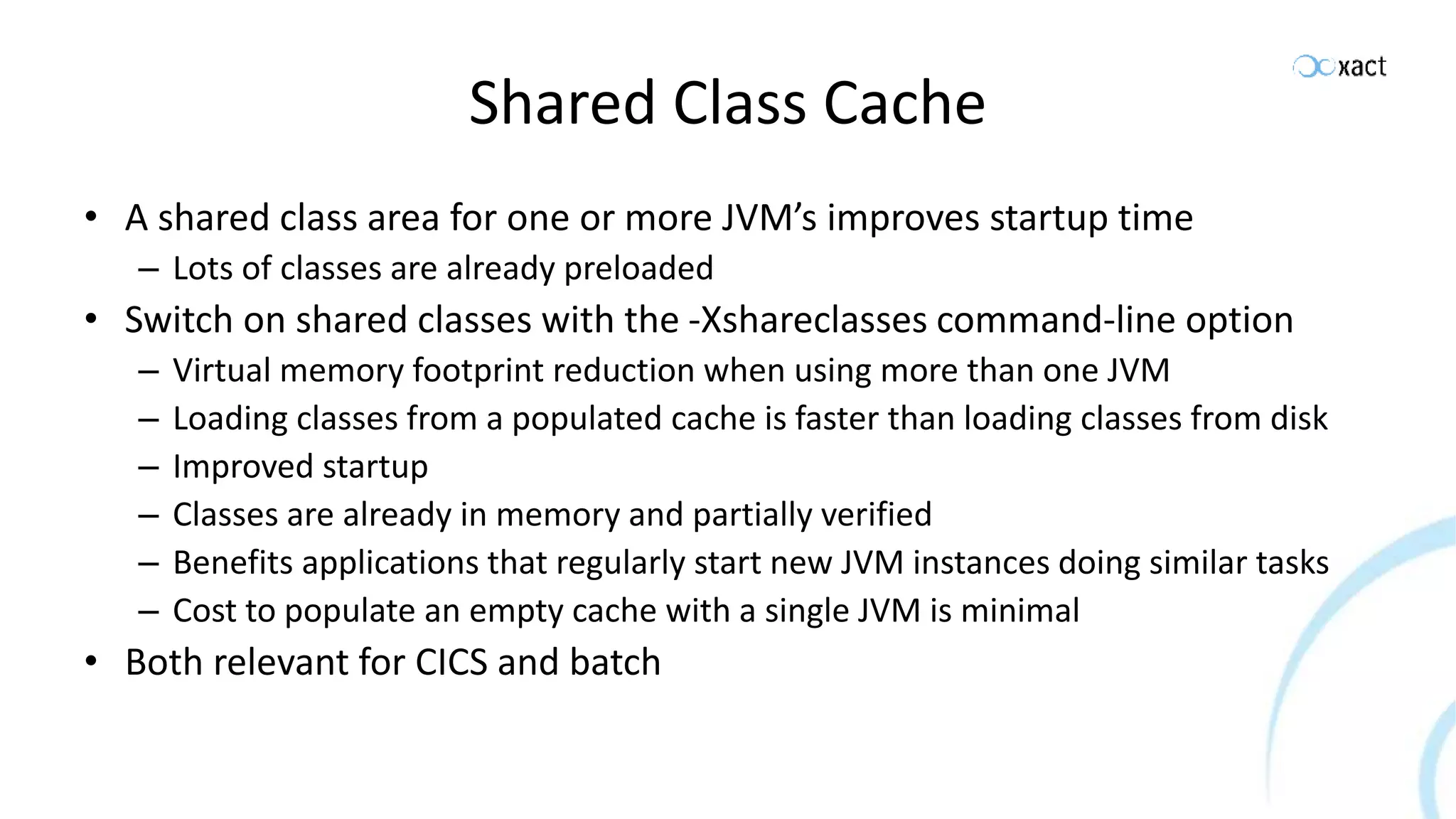 Shared Class Cache • A shared class area for one or more JVM’s improves startup time – Lots of classes are already preloaded • Switch on shared classes with the -Xshareclasses command-line option – Virtual memory footprint reduction when using more than one JVM – Loading classes from a populated cache is faster than loading classes from disk – Improved startup – Classes are already in memory and partially verified – Benefits applications that regularly start new JVM instances doing similar tasks – Cost to populate an empty cache with a single JVM is minimal • Both relevant for CICS and batch 