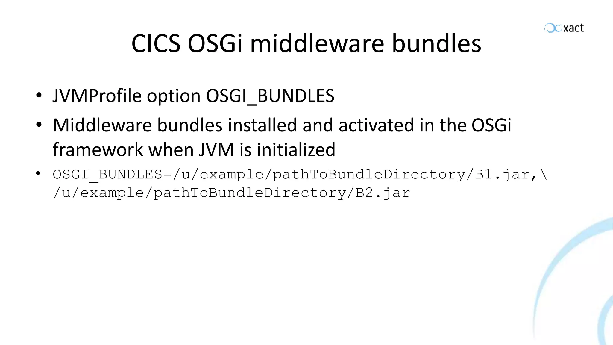 CICS OSGi middleware bundles • JVMProfile option OSGI_BUNDLES • Middleware bundles installed and activated in the OSGi framework when JVM is initialized • OSGI_BUNDLES=/u/example/pathToBundleDirectory/B1.jar, /u/example/pathToBundleDirectory/B2.jar 