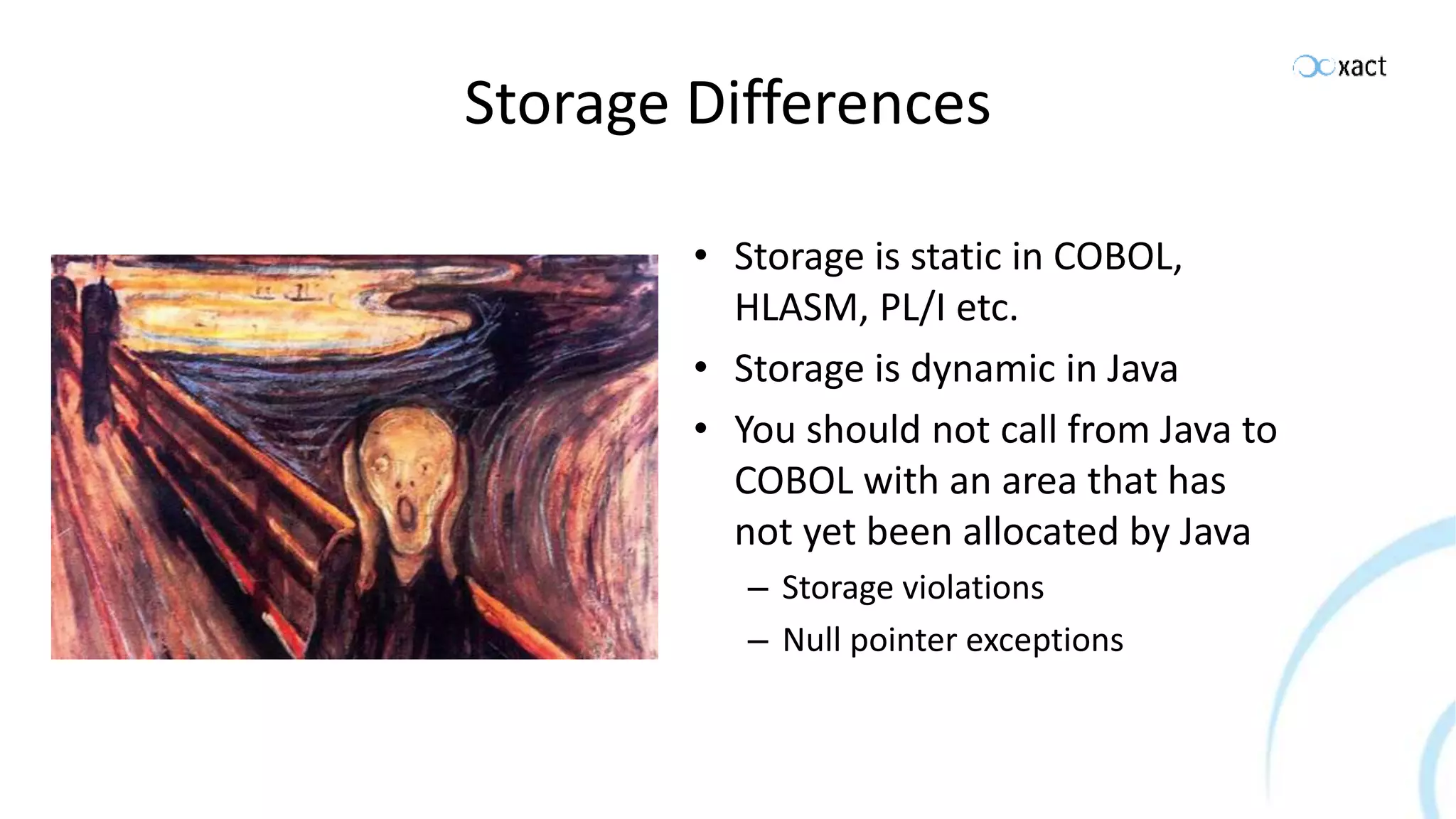 Storage Differences • Storage is static in COBOL, HLASM, PL/I etc. • Storage is dynamic in Java • You should not call from Java to COBOL with an area that has not yet been allocated by Java – Storage violations – Null pointer exceptions 