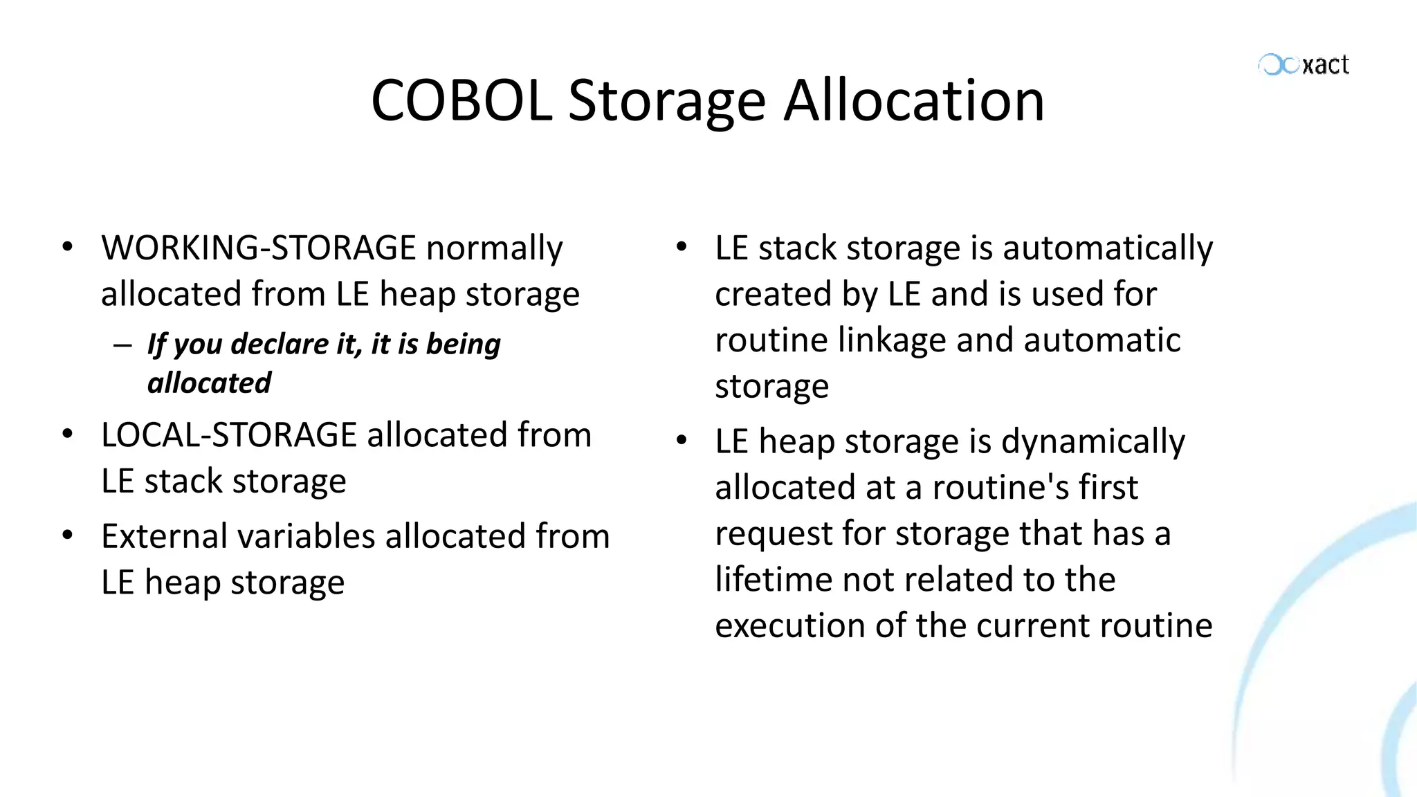 COBOL Storage Allocation • WORKING-STORAGE normally allocated from LE heap storage – If you declare it, it is being allocated • LOCAL-STORAGE allocated from LE stack storage • External variables allocated from LE heap storage • LE stack storage is automatically created by LE and is used for routine linkage and automatic storage • LE heap storage is dynamically allocated at a routine's first request for storage that has a lifetime not related to the execution of the current routine 