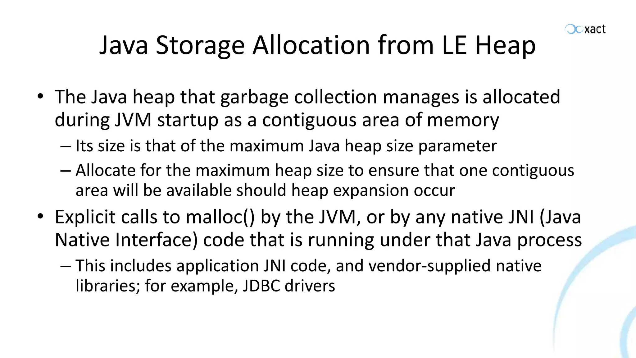 Java Storage Allocation from LE Heap • The Java heap that garbage collection manages is allocated during JVM startup as a contiguous area of memory – Its size is that of the maximum Java heap size parameter – Allocate for the maximum heap size to ensure that one contiguous area will be available should heap expansion occur • Explicit calls to malloc() by the JVM, or by any native JNI (Java Native Interface) code that is running under that Java process – This includes application JNI code, and vendor-supplied native libraries; for example, JDBC drivers 