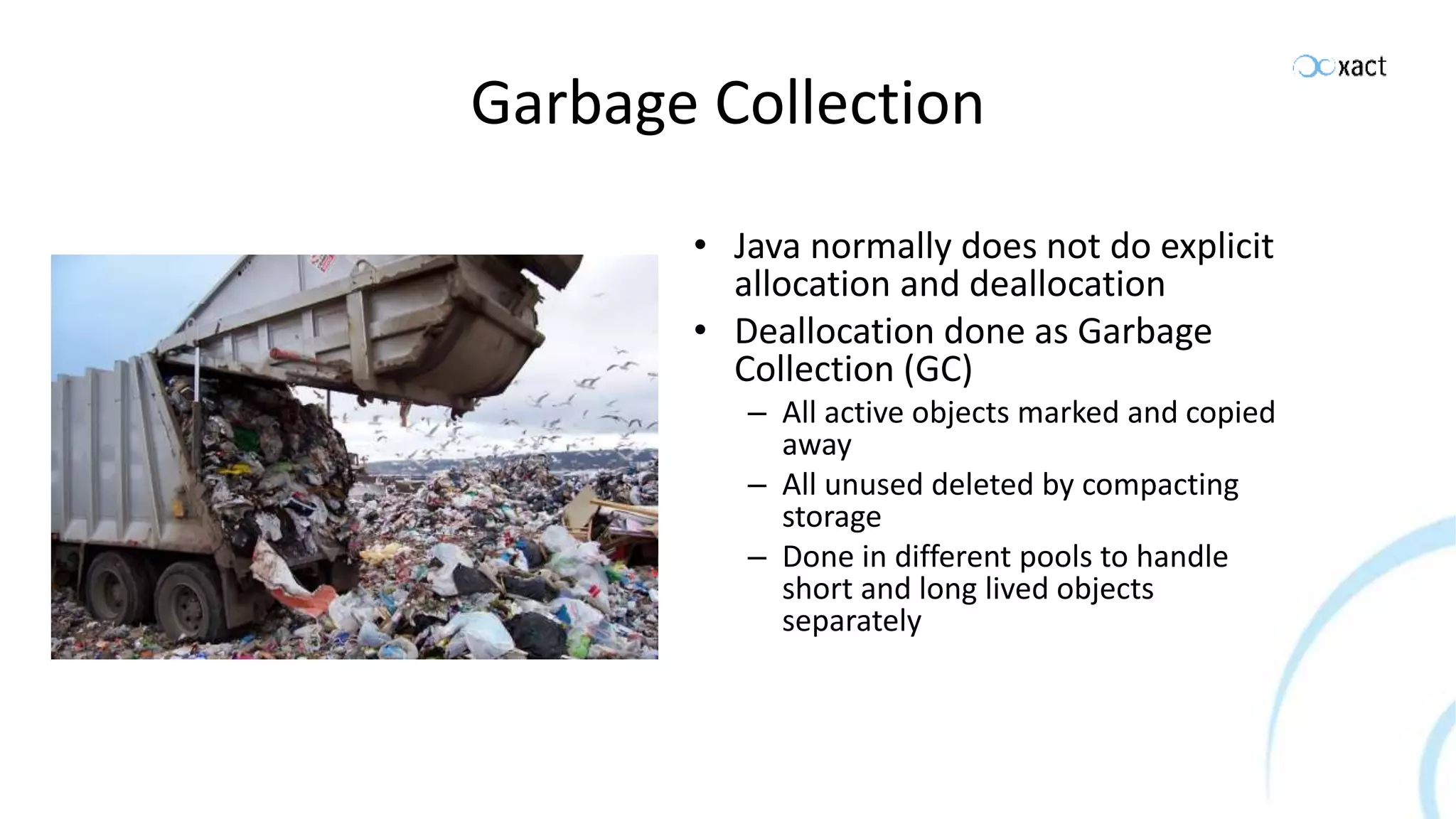 Garbage Collection • Java normally does not do explicit allocation and deallocation • Deallocation done as Garbage Collection (GC) – All active objects marked and copied away – All unused deleted by compacting storage – Done in different pools to handle short and long lived objects separately 