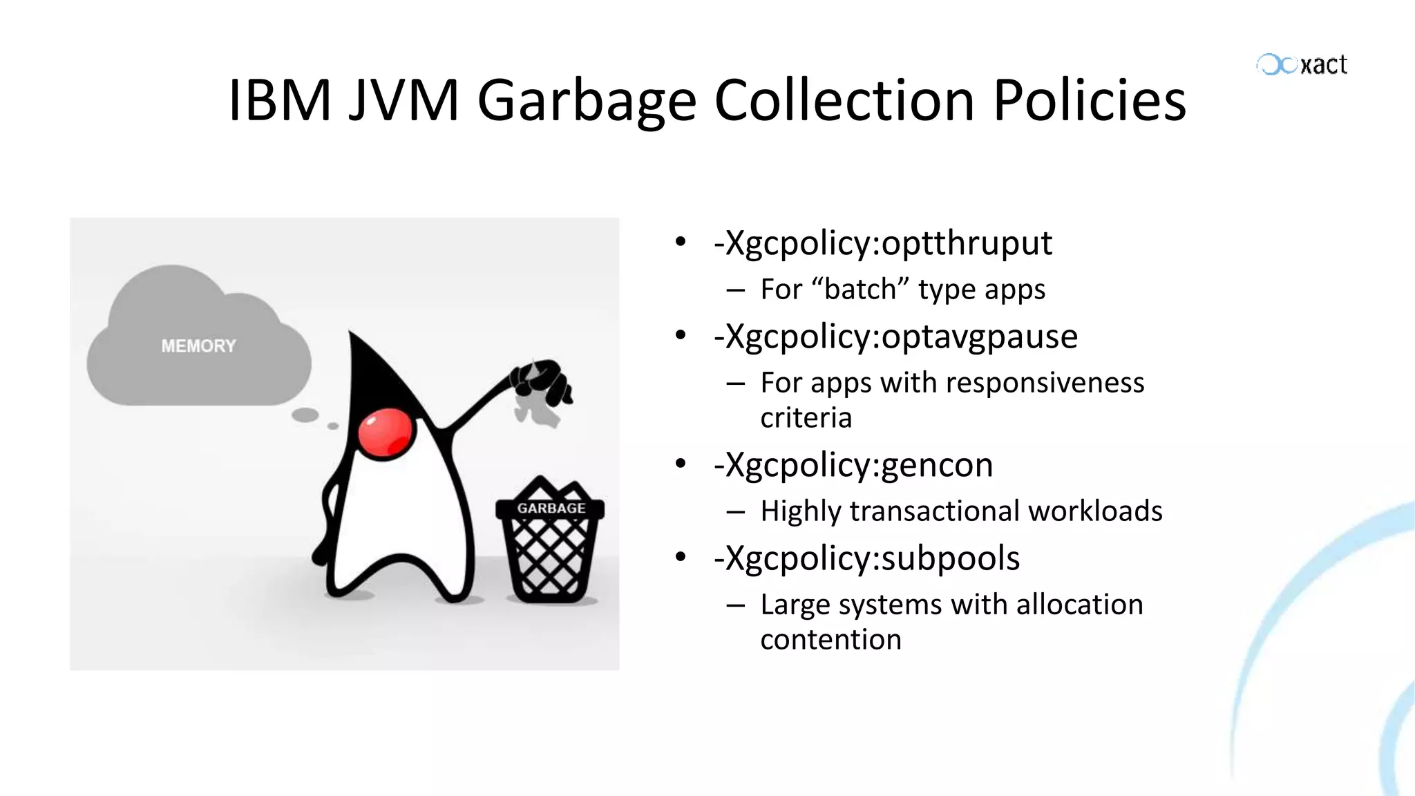 IBM JVM Garbage Collection Policies • -Xgcpolicy:optthruput – For “batch” type apps • -Xgcpolicy:optavgpause – For apps with responsiveness criteria • -Xgcpolicy:gencon – Highly transactional workloads • -Xgcpolicy:subpools – Large systems with allocation contention 