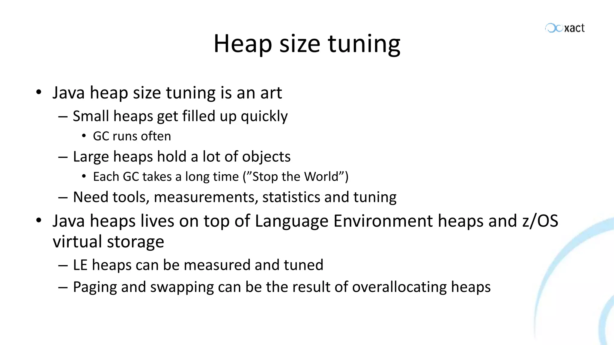 Heap size tuning • Java heap size tuning is an art – Small heaps get filled up quickly • GC runs often – Large heaps hold a lot of objects • Each GC takes a long time (”Stop the World”) – Need tools, measurements, statistics and tuning • Java heaps lives on top of Language Environment heaps and z/OS virtual storage – LE heaps can be measured and tuned – Paging and swapping can be the result of overallocating heaps 