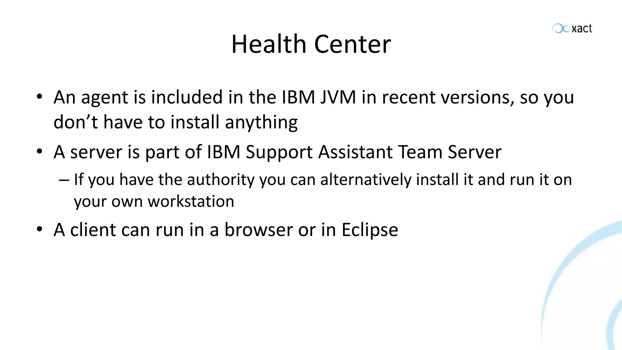 Health Center • An agent is included in the IBM JVM in recent versions, so you don’t have to install anything • A server is part of IBM Support Assistant Team Server – If you have the authority you can alternatively install it and run it on your own workstation • A client can run in a browser or in Eclipse 