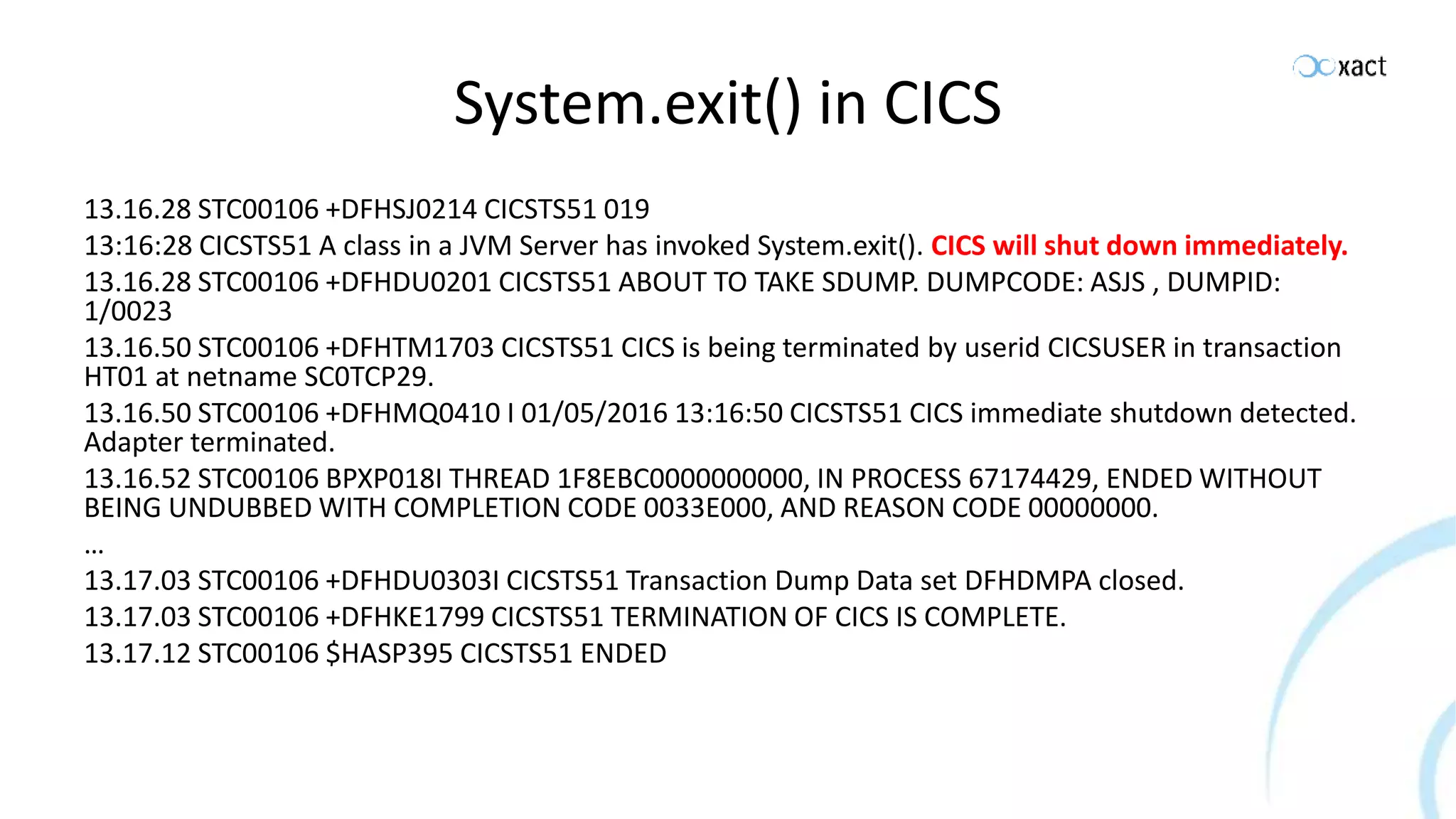System.exit() in CICS 13.16.28 STC00106 +DFHSJ0214 CICSTS51 019 13:16:28 CICSTS51 A class in a JVM Server has invoked System.exit(). CICS will shut down immediately. 13.16.28 STC00106 +DFHDU0201 CICSTS51 ABOUT TO TAKE SDUMP. DUMPCODE: ASJS , DUMPID: 1/0023 13.16.50 STC00106 +DFHTM1703 CICSTS51 CICS is being terminated by userid CICSUSER in transaction HT01 at netname SC0TCP29. 13.16.50 STC00106 +DFHMQ0410 I 01/05/2016 13:16:50 CICSTS51 CICS immediate shutdown detected. Adapter terminated. 13.16.52 STC00106 BPXP018I THREAD 1F8EBC0000000000, IN PROCESS 67174429, ENDED WITHOUT BEING UNDUBBED WITH COMPLETION CODE 0033E000, AND REASON CODE 00000000. … 13.17.03 STC00106 +DFHDU0303I CICSTS51 Transaction Dump Data set DFHDMPA closed. 13.17.03 STC00106 +DFHKE1799 CICSTS51 TERMINATION OF CICS IS COMPLETE. 13.17.12 STC00106 $HASP395 CICSTS51 ENDED 