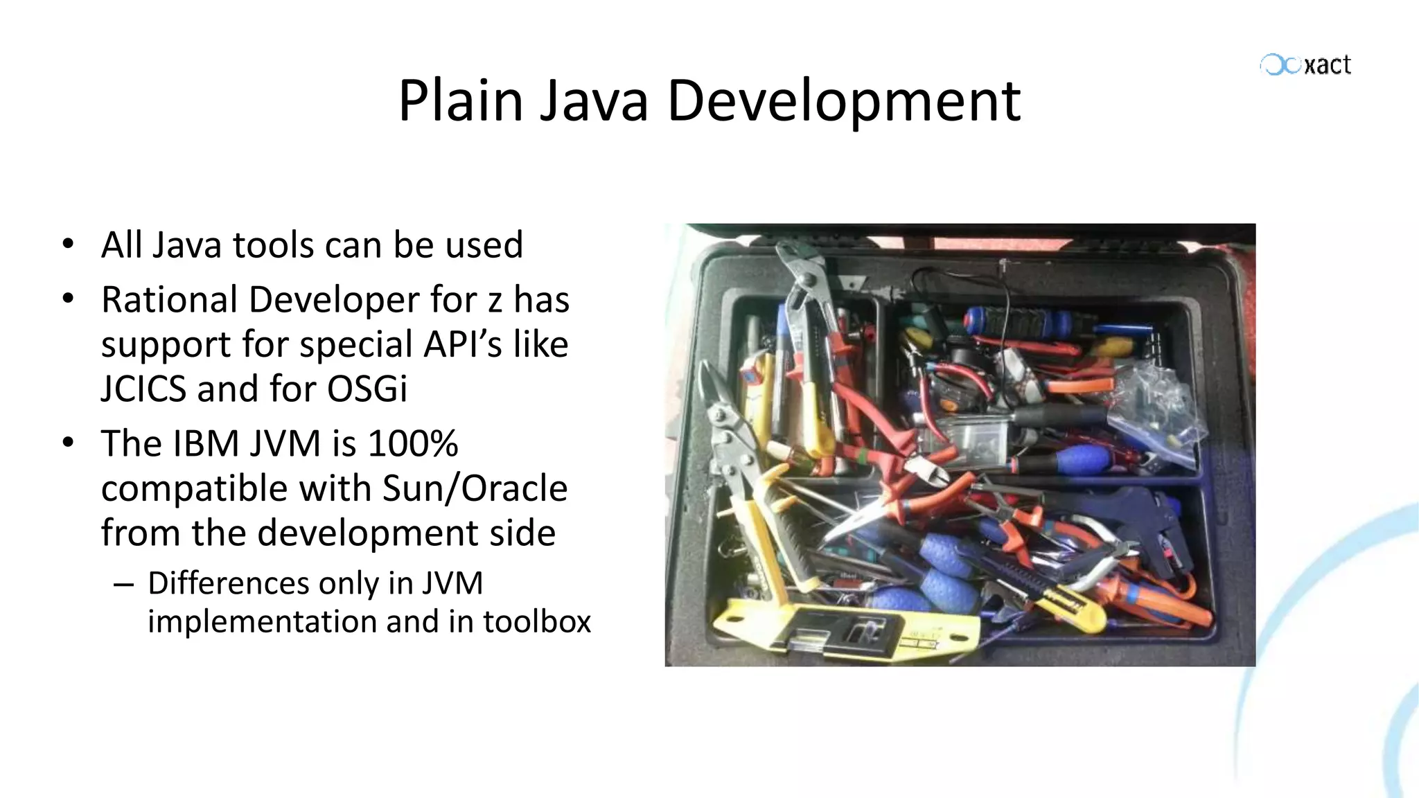 Plain Java Development • All Java tools can be used • Rational Developer for z has support for special API’s like JCICS and for OSGi • The IBM JVM is 100% compatible with Sun/Oracle from the development side – Differences only in JVM implementation and in toolbox 