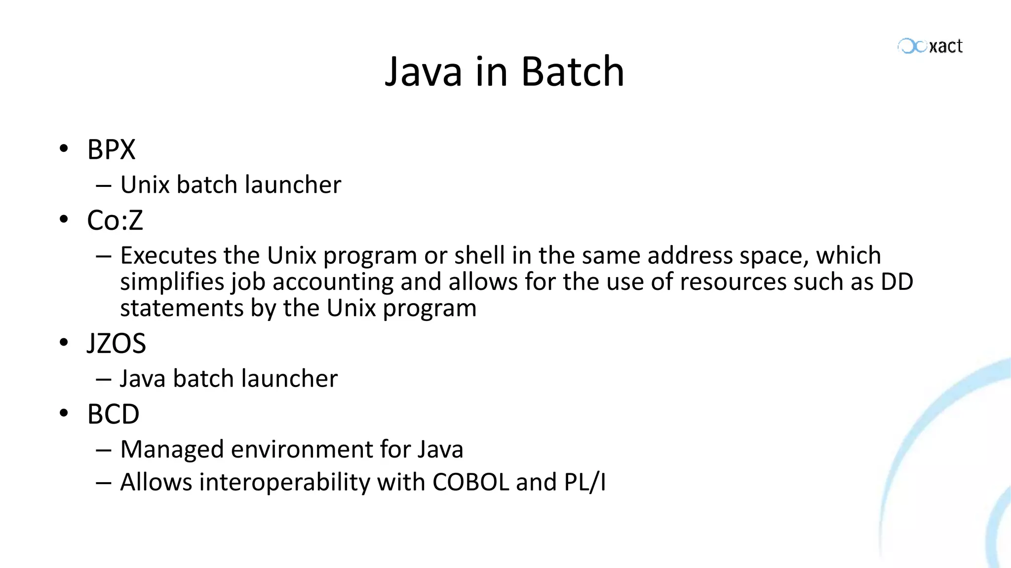 Java in Batch • BPX – Unix batch launcher • Co:Z – Executes the Unix program or shell in the same address space, which simplifies job accounting and allows for the use of resources such as DD statements by the Unix program • JZOS – Java batch launcher • BCD – Managed environment for Java – Allows interoperability with COBOL and PL/I 