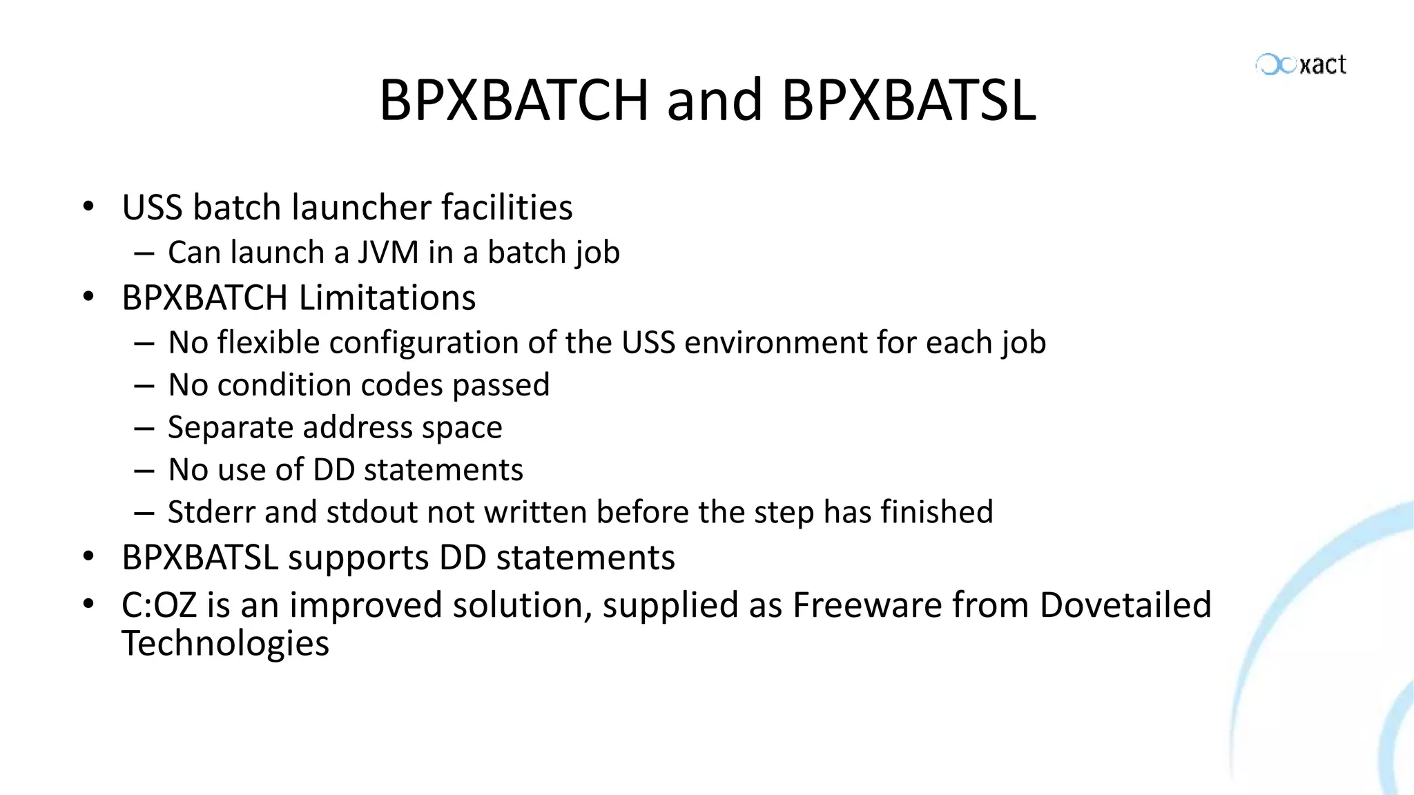BPXBATCH and BPXBATSL • USS batch launcher facilities – Can launch a JVM in a batch job • BPXBATCH Limitations – No flexible configuration of the USS environment for each job – No condition codes passed – Separate address space – No use of DD statements – Stderr and stdout not written before the step has finished • BPXBATSL supports DD statements • C:OZ is an improved solution, supplied as Freeware from Dovetailed Technologies 