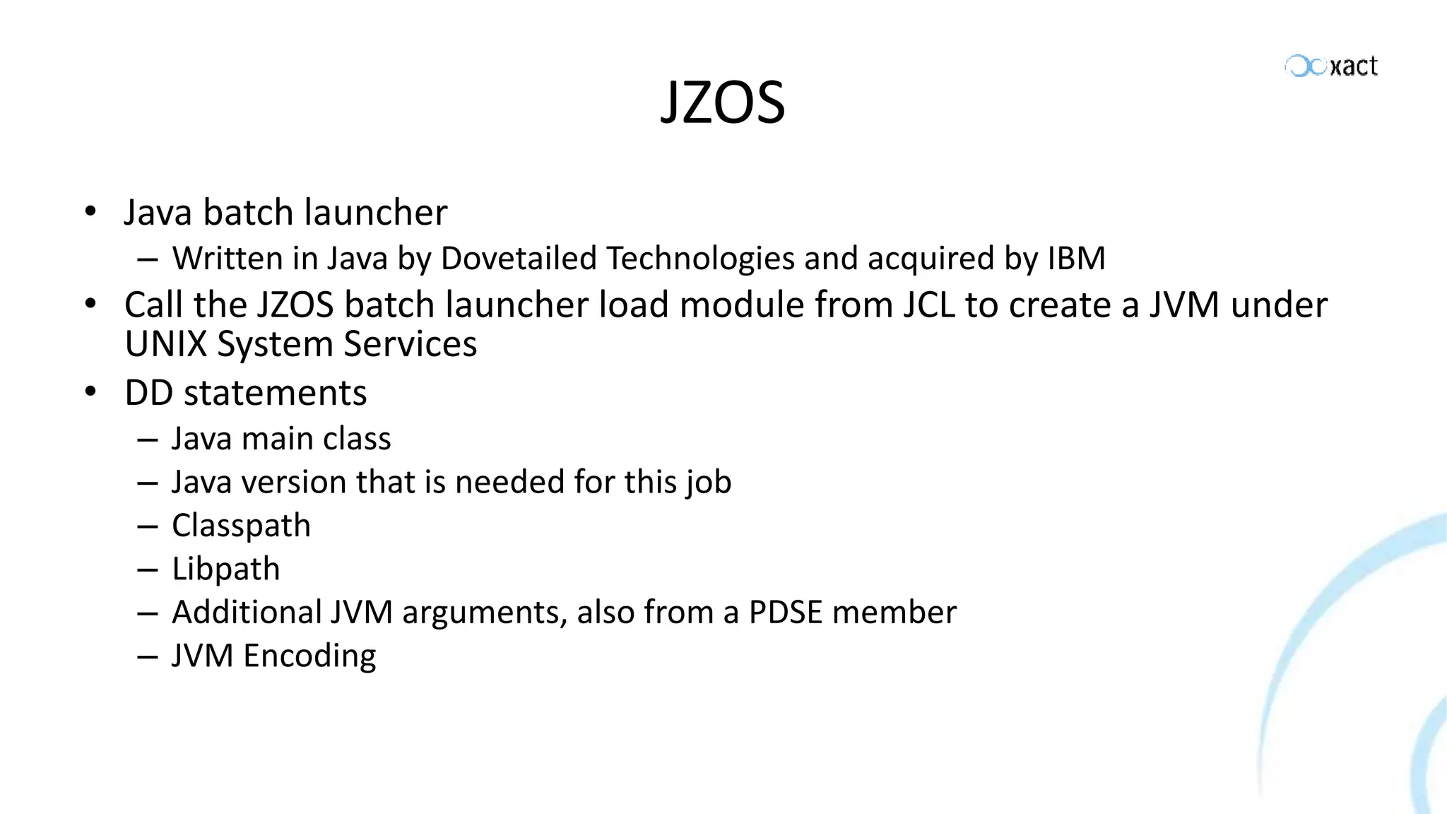 JZOS • Java batch launcher – Written in Java by Dovetailed Technologies and acquired by IBM • Call the JZOS batch launcher load module from JCL to create a JVM under UNIX System Services • DD statements – Java main class – Java version that is needed for this job – Classpath – Libpath – Additional JVM arguments, also from a PDSE member – JVM Encoding 