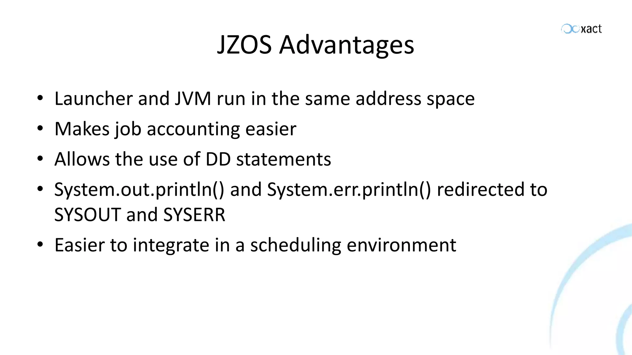 JZOS Advantages • Launcher and JVM run in the same address space • Makes job accounting easier • Allows the use of DD statements • System.out.println() and System.err.println() redirected to SYSOUT and SYSERR • Easier to integrate in a scheduling environment 