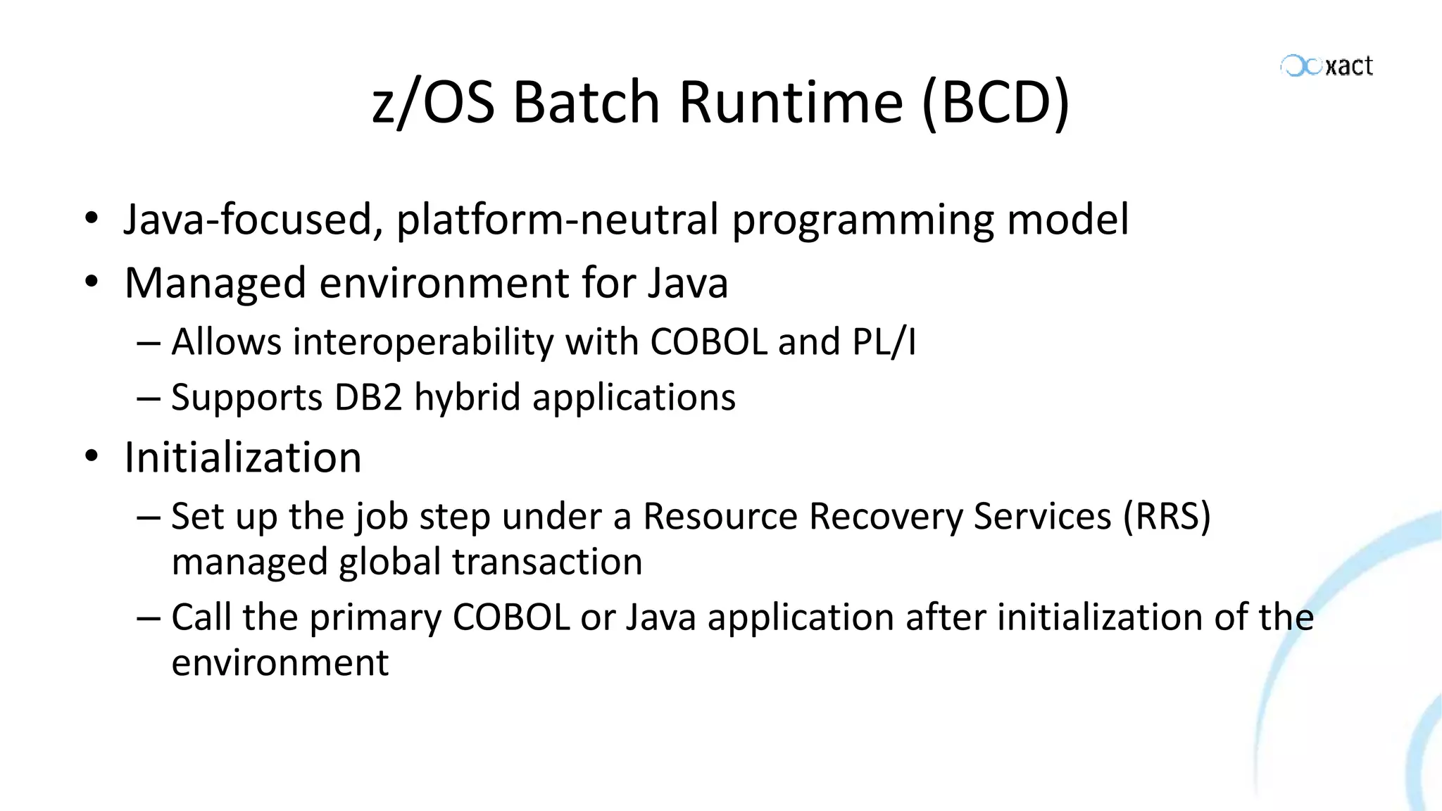 z/OS Batch Runtime (BCD) • Java-focused, platform-neutral programming model • Managed environment for Java – Allows interoperability with COBOL and PL/I – Supports DB2 hybrid applications • Initialization – Set up the job step under a Resource Recovery Services (RRS) managed global transaction – Call the primary COBOL or Java application after initialization of the environment 