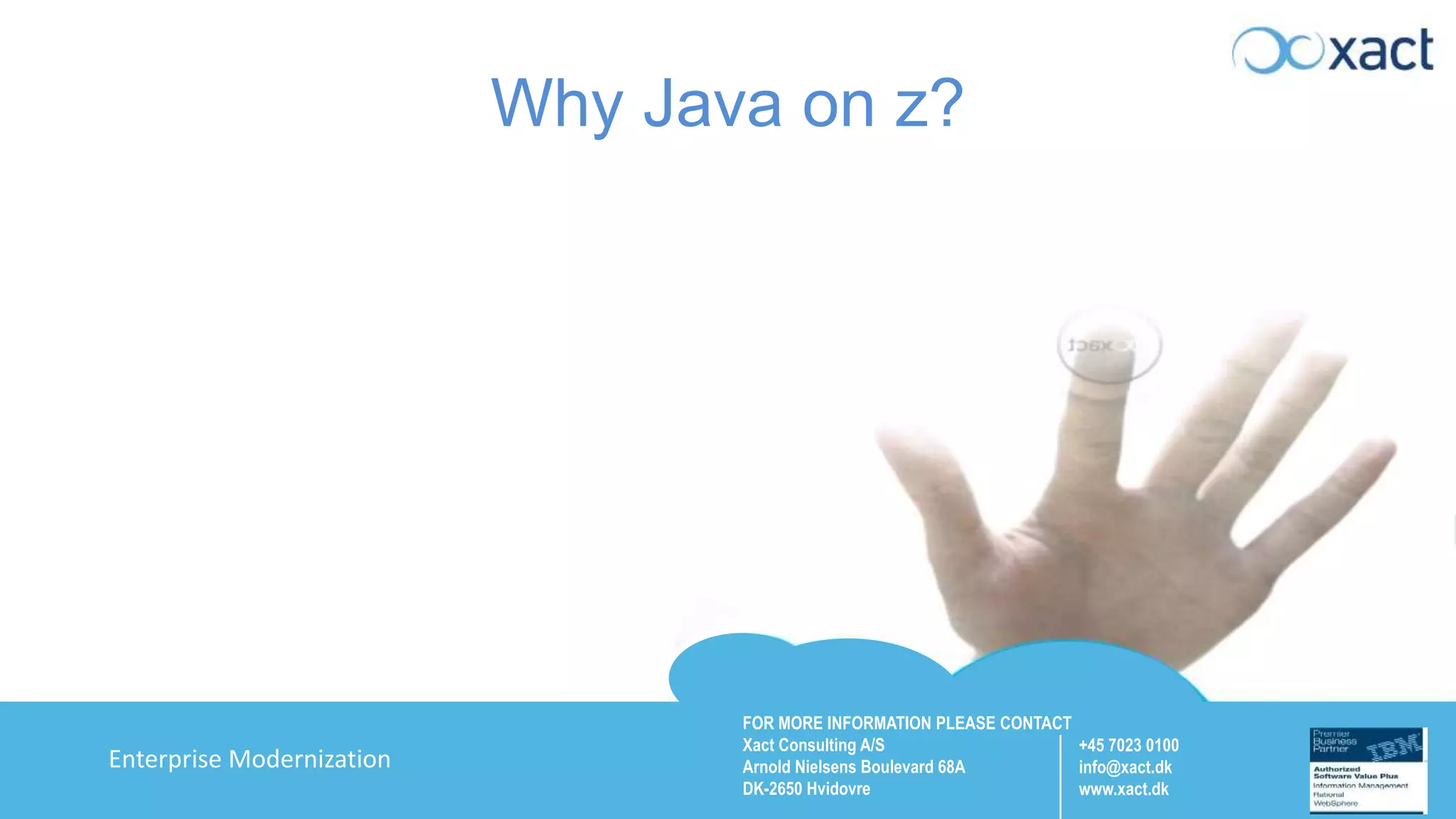 FOR MORE INFORMATION PLEASE CONTACT Xact Consulting A/S Arnold Nielsens Boulevard 68A DK-2650 Hvidovre +45 7023 0100 info@xact.dk www.xact.dk Enterprise Modernization Why Java on z? 