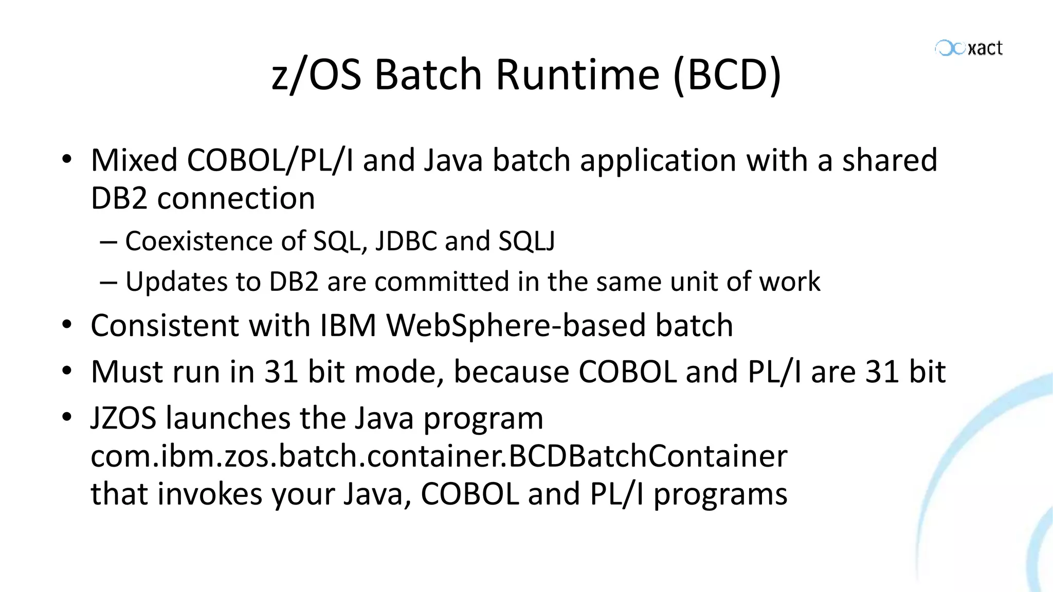 z/OS Batch Runtime (BCD) • Mixed COBOL/PL/I and Java batch application with a shared DB2 connection – Coexistence of SQL, JDBC and SQLJ – Updates to DB2 are committed in the same unit of work • Consistent with IBM WebSphere-based batch • Must run in 31 bit mode, because COBOL and PL/I are 31 bit • JZOS launches the Java program com.ibm.zos.batch.container.BCDBatchContainer that invokes your Java, COBOL and PL/I programs 