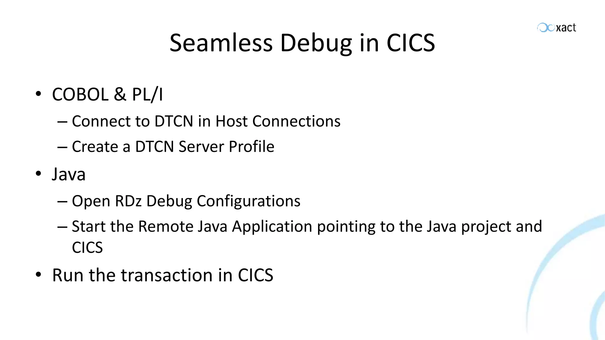 Seamless Debug in CICS • COBOL & PL/I – Connect to DTCN in Host Connections – Create a DTCN Server Profile • Java – Open RDz Debug Configurations – Start the Remote Java Application pointing to the Java project and CICS • Run the transaction in CICS 