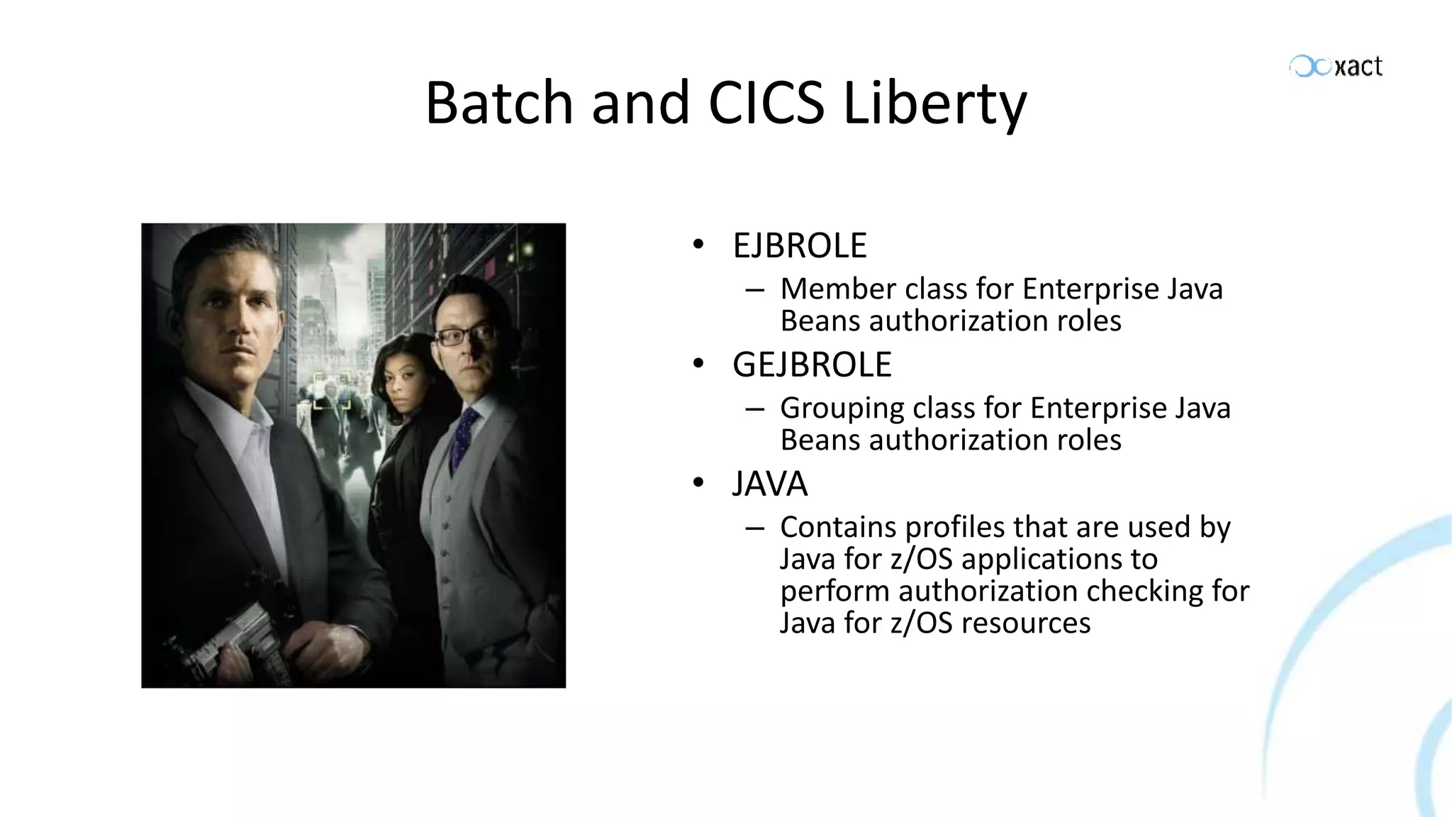 Batch and CICS Liberty • EJBROLE – Member class for Enterprise Java Beans authorization roles • GEJBROLE – Grouping class for Enterprise Java Beans authorization roles • JAVA – Contains profiles that are used by Java for z/OS applications to perform authorization checking for Java for z/OS resources 