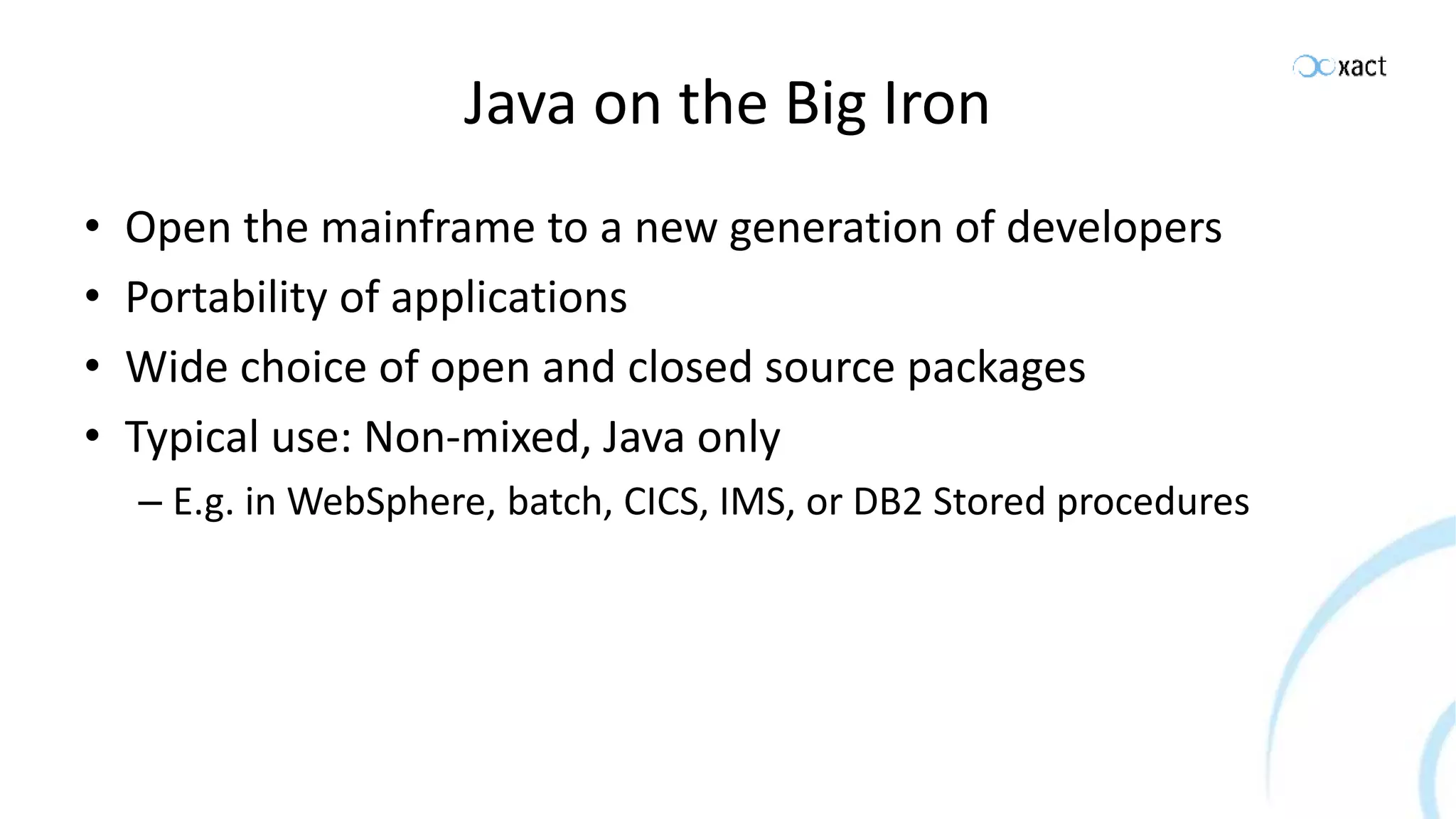 Java on the Big Iron • Open the mainframe to a new generation of developers • Portability of applications • Wide choice of open and closed source packages • Typical use: Non-mixed, Java only – E.g. in WebSphere, batch, CICS, IMS, or DB2 Stored procedures 