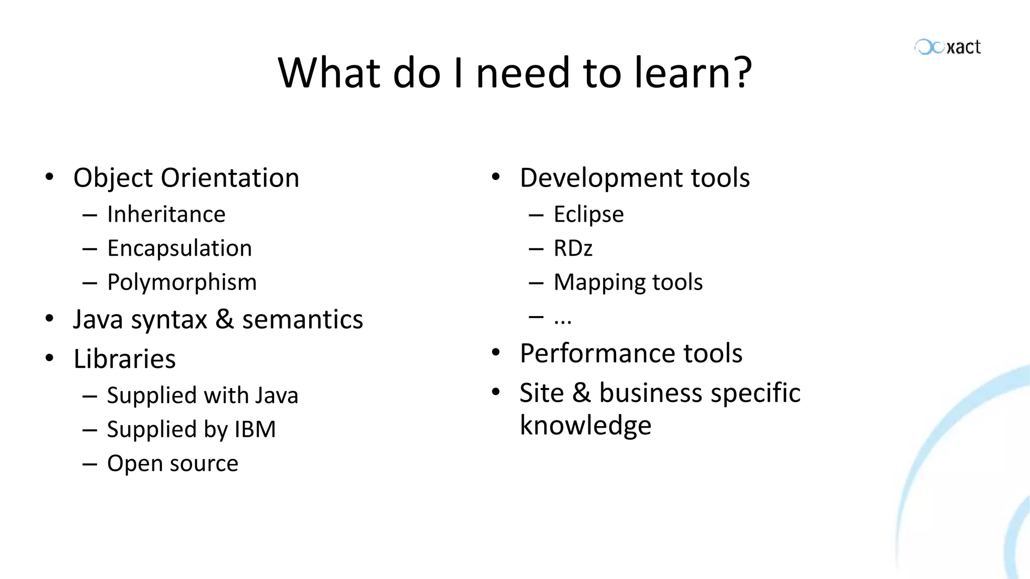 What do I need to learn? • Object Orientation – Inheritance – Encapsulation – Polymorphism • Java syntax & semantics • Libraries – Supplied with Java – Supplied by IBM – Open source • Development tools – Eclipse – RDz – Mapping tools – ... • Performance tools • Site & business specific knowledge 