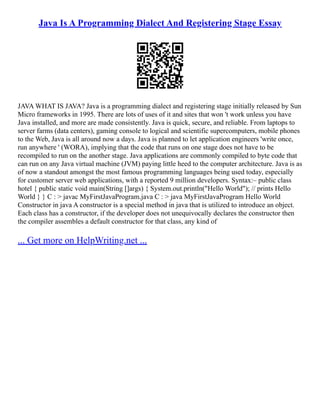 Java Is A Programming Dialect And Registering Stage Essay
JAVA WHAT IS JAVA? Java is a programming dialect and registering stage initially released by Sun
Micro frameworks in 1995. There are lots of uses of it and sites that won 't work unless you have
Java installed, and more are made consistently. Java is quick, secure, and reliable. From laptops to
server farms (data centers), gaming console to logical and scientific supercomputers, mobile phones
to the Web, Java is all around now a days. Java is planned to let application engineers 'write once,
run anywhere ' (WORA), implying that the code that runs on one stage does not have to be
recompiled to run on the another stage. Java applications are commonly compiled to byte code that
can run on any Java virtual machine (JVM) paying little heed to the computer architecture. Java is as
of now a standout amongst the most famous programming languages being used today, especially
for customer server web applications, with a reported 9 million developers. Syntax:– public class
hotel { public static void main(String []args) { System.out.println("Hello World"); // prints Hello
World } } C : > javac MyFirstJavaProgram.java C : > java MyFirstJavaProgram Hello World
Constructor in java A constructor is a special method in java that is utilized to introduce an object.
Each class has a constructor, if the developer does not unequivocally declares the constructor then
the compiler assembles a default constructor for that class, any kind of
... Get more on HelpWriting.net ...
 