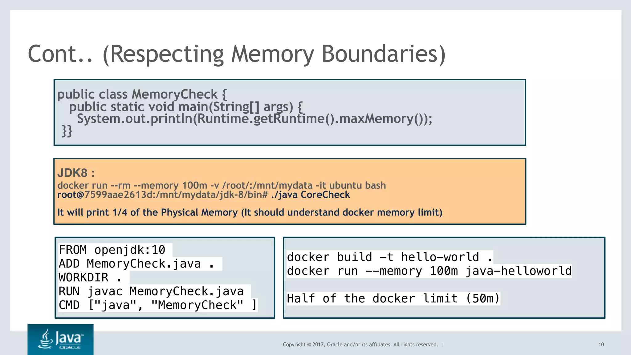 Copyright © 2017, Oracle and/or its affiliates. All rights reserved. |
Cont.. (Respecting Memory Boundaries)
10
public class MemoryCheck {
public static void main(String[] args) {
  System.out.println(Runtime.getRuntime().maxMemory());
 }}
JDK8 :
docker run --rm --memory 100m -v /root/:/mnt/mydata -it ubuntu bash
root@7599aae2613d:/mnt/mydata/jdk-8/bin# ./java CoreCheck
It will print 1/4 of the Physical Memory (It should understand docker memory limit)
FROM openjdk:10
ADD MemoryCheck.java .
WORKDIR .
RUN javac MemoryCheck.java
CMD ["java", "MemoryCheck" ]
docker build -t hello-world .
docker run --memory 100m java-helloworld
Half of the docker limit (50m)
 