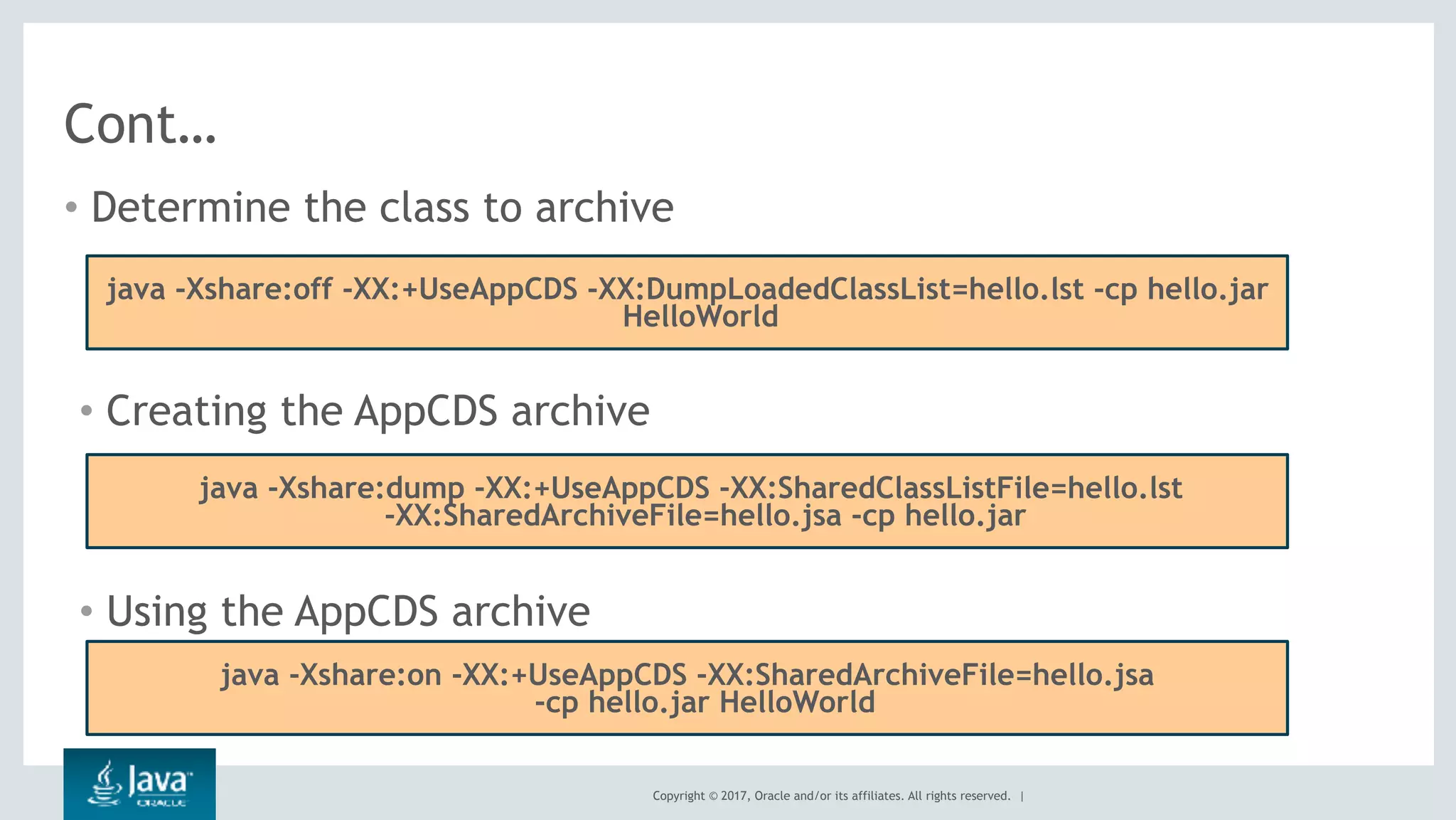 Copyright © 2017, Oracle and/or its affiliates. All rights reserved. |
Cont…
• Determine the class to archive
java -Xshare:off -XX:+UseAppCDS -XX:DumpLoadedClassList=hello.lst -cp hello.jar
HelloWorld
• Creating the AppCDS archive
java -Xshare:dump -XX:+UseAppCDS -XX:SharedClassListFile=hello.lst
-XX:SharedArchiveFile=hello.jsa -cp hello.jar
• Using the AppCDS archive
java -Xshare:on -XX:+UseAppCDS -XX:SharedArchiveFile=hello.jsa
-cp hello.jar HelloWorld
 