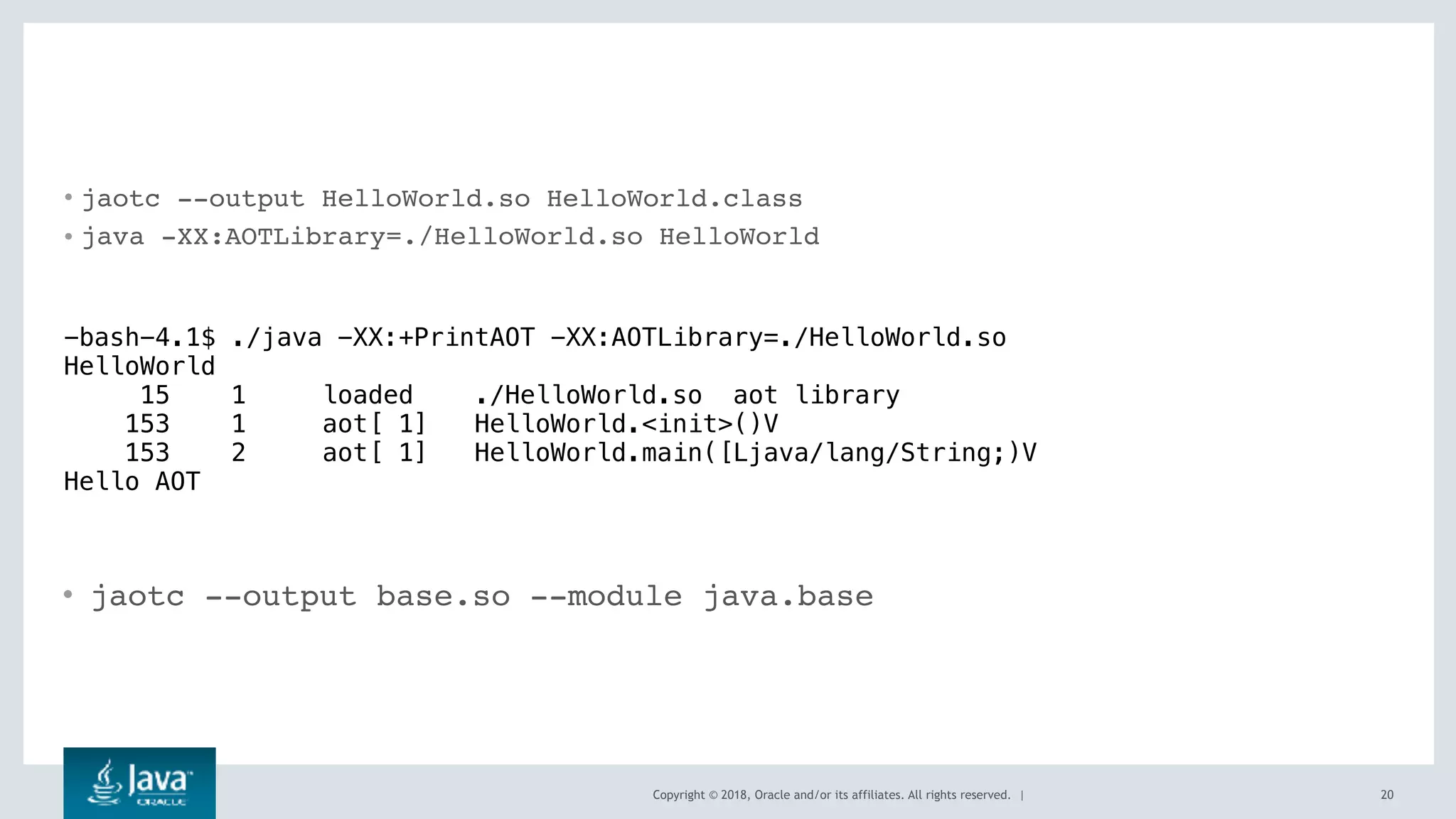 Copyright © 2018, Oracle and/or its affiliates. All rights reserved. |
• jaotc --output HelloWorld.so HelloWorld.class
• java -XX:AOTLibrary=./HelloWorld.so HelloWorld
20
-bash-4.1$ ./java -XX:+PrintAOT -XX:AOTLibrary=./HelloWorld.so
HelloWorld
15 1 loaded ./HelloWorld.so aot library
153 1 aot[ 1] HelloWorld.<init>()V
153 2 aot[ 1] HelloWorld.main([Ljava/lang/String;)V
Hello AOT
• jaotc --output base.so --module java.base
 
