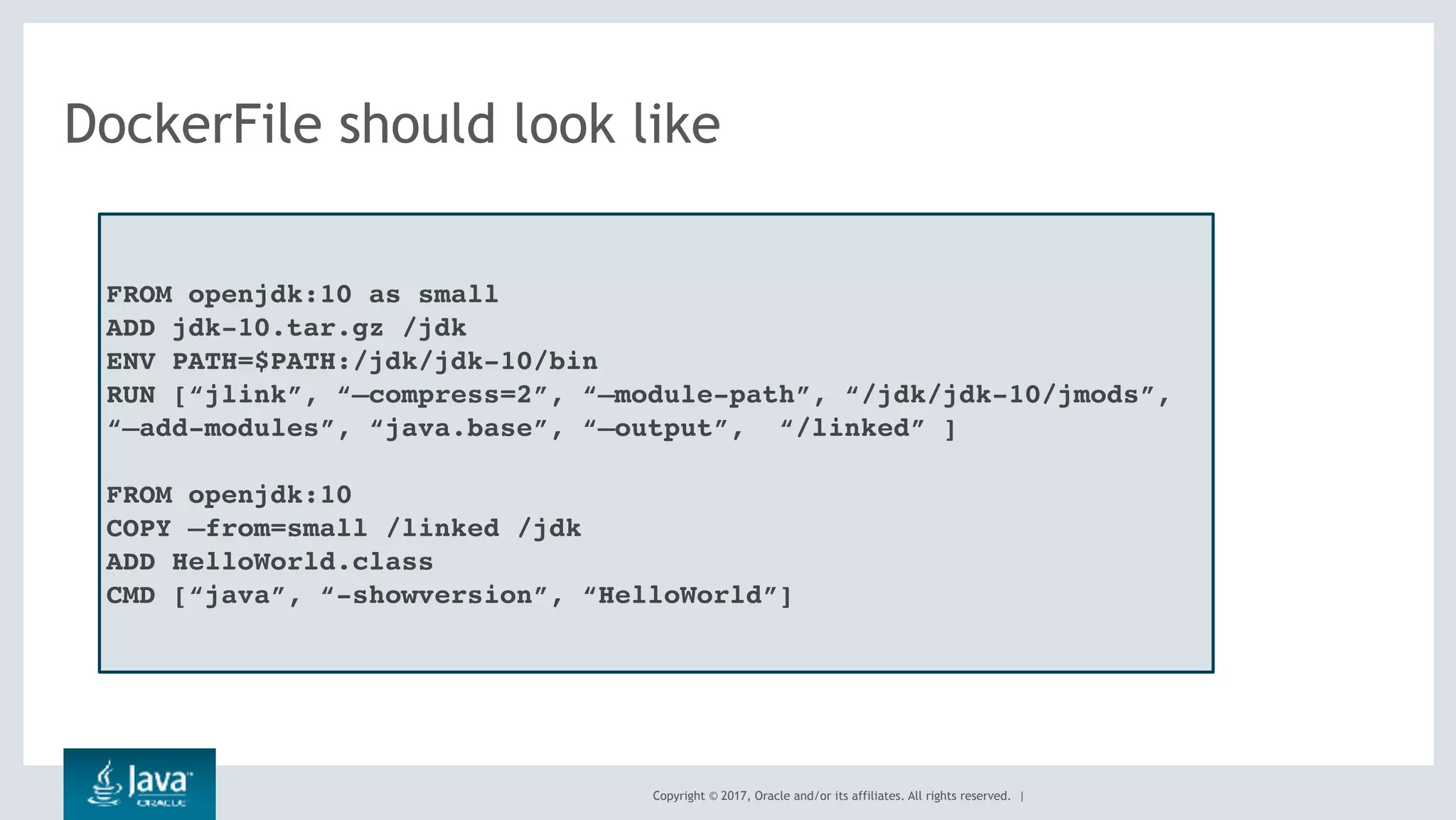 Copyright © 2017, Oracle and/or its affiliates. All rights reserved. |
DockerFile should look like
FROM openjdk:10 as small
ADD jdk-10.tar.gz /jdk
ENV PATH=$PATH:/jdk/jdk-10/bin
RUN [“jlink”, “—compress=2”, “—module-path”, “/jdk/jdk-10/jmods”,
“—add-modules”, “java.base”, “—output”, “/linked” ]
FROM openjdk:10
COPY —from=small /linked /jdk
ADD HelloWorld.class
CMD [“java”, “-showversion”, “HelloWorld”]
 