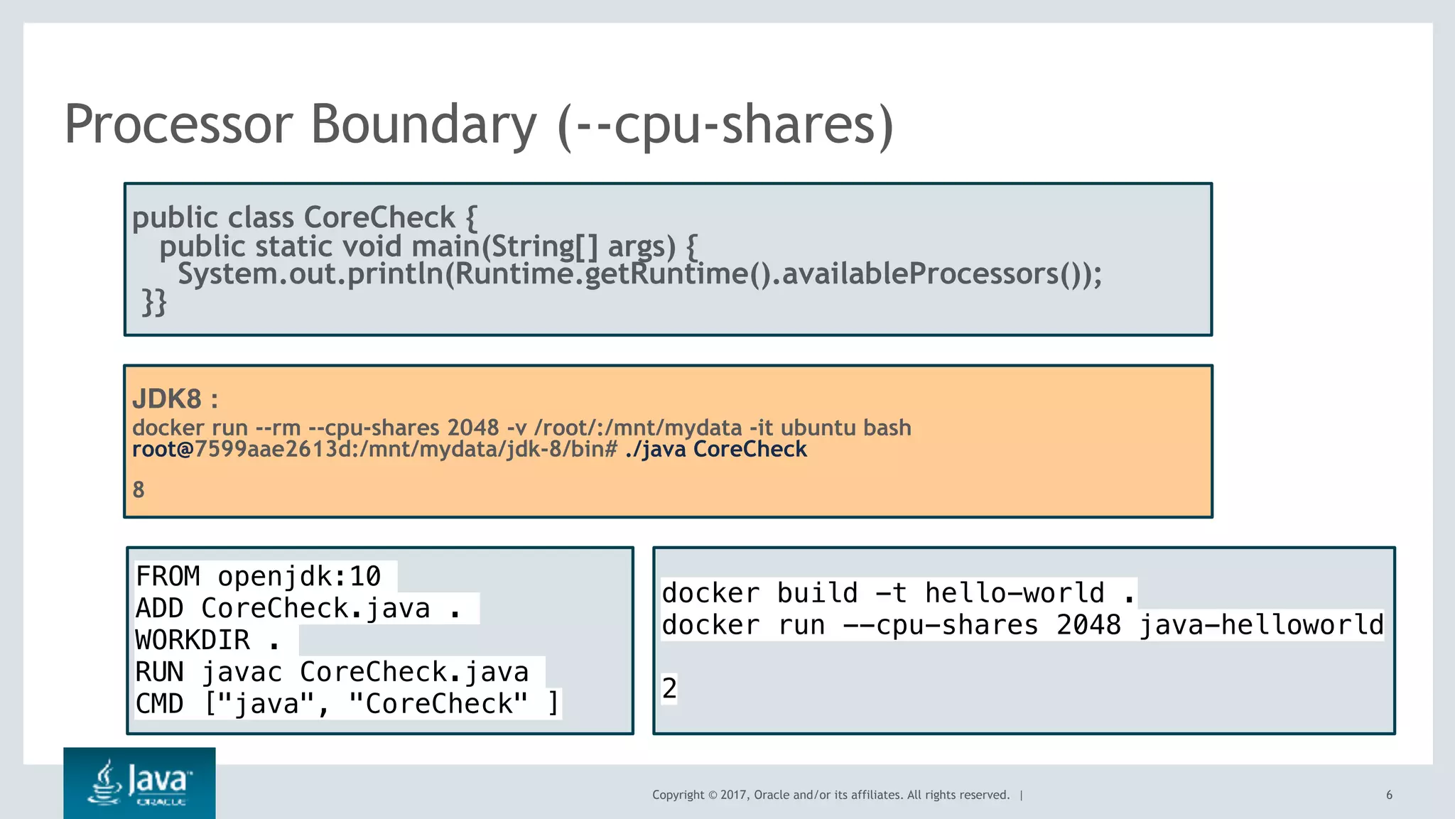 Copyright © 2017, Oracle and/or its affiliates. All rights reserved. |
Processor Boundary (--cpu-shares)
6
public class CoreCheck {
public static void main(String[] args) {
  System.out.println(Runtime.getRuntime().availableProcessors());
 }}
JDK8 :
docker run --rm --cpu-shares 2048 -v /root/:/mnt/mydata -it ubuntu bash
root@7599aae2613d:/mnt/mydata/jdk-8/bin# ./java CoreCheck
8
FROM openjdk:10
ADD CoreCheck.java .
WORKDIR .
RUN javac CoreCheck.java
CMD ["java", "CoreCheck" ]
docker build -t hello-world .
docker run --cpu-shares 2048 java-helloworld
2
 