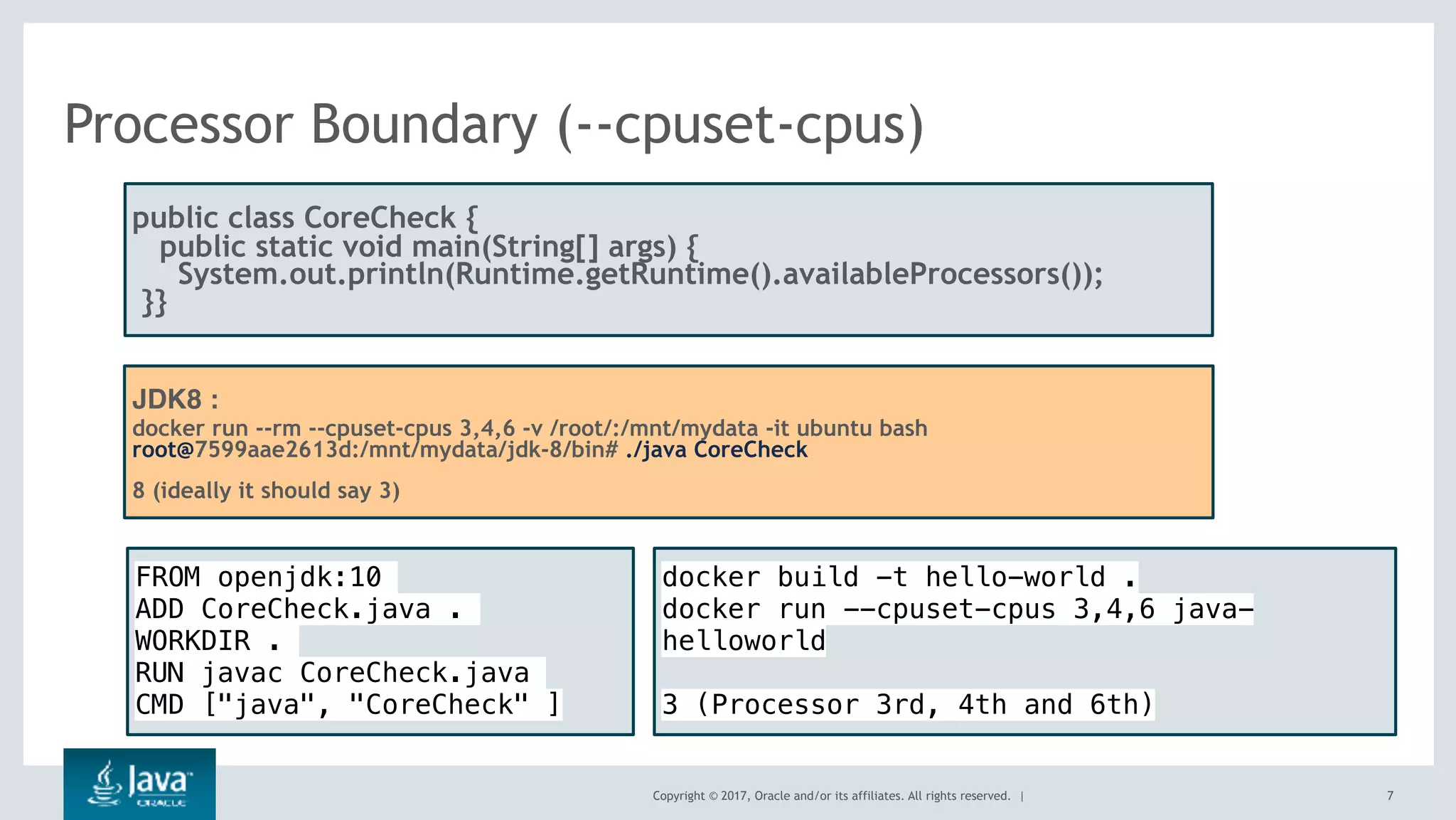 Copyright © 2017, Oracle and/or its affiliates. All rights reserved. |
Processor Boundary (--cpuset-cpus)
7
public class CoreCheck {
public static void main(String[] args) {
  System.out.println(Runtime.getRuntime().availableProcessors());
 }}
JDK8 :
docker run --rm --cpuset-cpus 3,4,6 -v /root/:/mnt/mydata -it ubuntu bash
root@7599aae2613d:/mnt/mydata/jdk-8/bin# ./java CoreCheck
8 (ideally it should say 3)
FROM openjdk:10
ADD CoreCheck.java .
WORKDIR .
RUN javac CoreCheck.java
CMD ["java", "CoreCheck" ]
docker build -t hello-world .
docker run --cpuset-cpus 3,4,6 java-
helloworld
3 (Processor 3rd, 4th and 6th)
 