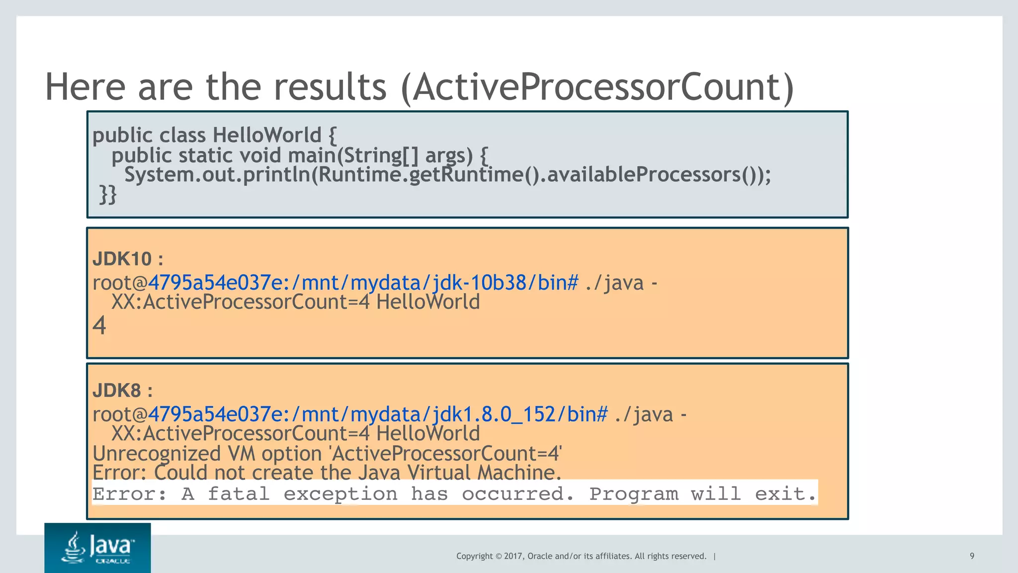 Copyright © 2017, Oracle and/or its affiliates. All rights reserved. |
Here are the results (ActiveProcessorCount)
9
public class HelloWorld {
public static void main(String[] args) {
  System.out.println(Runtime.getRuntime().availableProcessors());
 }}
JDK10 :
root@4795a54e037e:/mnt/mydata/jdk-10b38/bin# ./java -
XX:ActiveProcessorCount=4 HelloWorld
4
JDK8 :
root@4795a54e037e:/mnt/mydata/jdk1.8.0_152/bin# ./java -
XX:ActiveProcessorCount=4 HelloWorld
Unrecognized VM option 'ActiveProcessorCount=4'
Error: Could not create the Java Virtual Machine.
Error: A fatal exception has occurred. Program will exit.
 