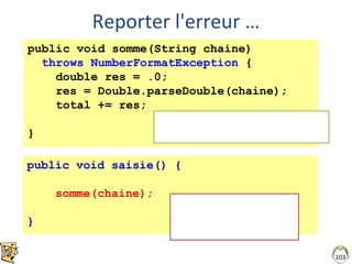 Reporter l'erreur …
103
public void somme(String chaine)
throws NumberFormatException {
double res = .0;
res = Double.parseDouble(chaine);
total += res;
}
Déclaration de l’erreur potentielle
Obligatoire pour le compilateur
public void saisie() {
somme(chaine);
}
On n’a fait que reculer …
Traiter l’exception :
try /catch ou throws
 