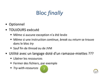 Bloc finally
• Optionnel
• TOUJOURS exécuté
 Même si aucune exception n'a été levée
 Même si une instruction continue, break ou return se trouve
dans le bloc try
 Sauf fin de thread ou de JVM
• Utilité avec un langage doté d'un ramasse-miettes ???
 Libérer les ressources
 Fermer des fichiers, par exemple
 Try-with-resources
107
7
 