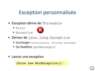 108
Exception personnalisée
• Exception dérive de Throwable
 Error
 Exception
• Dériver de java.lang.Exception
 Surcharger Constructeur (String message)
 OU Redéfinir getMessage()
• Lancer une exception
throw new MonException();
 
