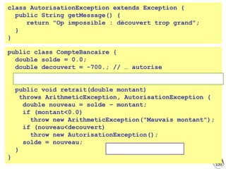 109
class AutorisationException extends Exception {
public String getMessage() {
return "Op impossible : découvert trop grand";
}
}
public class CompteBancaire {
double solde = 0.0;
double decouvert = -700.; // … autorise
public void retrait(double montant)
throws ArithmeticException, AutorisationException {
double nouveau = solde – montant;
if (montant<0.0)
throw new ArithmeticException("Mauvais montant");
if (nouveau<decouvert)
throw new AutorisationException();
solde = nouveau;
}
}
Lancement d'exception
Signature : liste des exceptions lançables, remontées à l'appelant
 