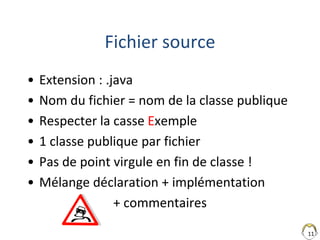 11
Fichier source
• Extension : .java
• Nom du fichier = nom de la classe publique
• Respecter la casse Exemple
• 1 classe publique par fichier
• Pas de point virgule en fin de classe !
• Mélange déclaration + implémentation
+ commentaires
 