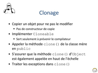 110
Clonage
• Copier un objet pour ne pas le modifier
 Pas de constructeur de copie
• Implémenter Cloneable
 Sert seulement à prévenir le compilateur
• Appeler la méthode clone() de la classe mère
en public
• S’assurer que la méthode clone() d’Object
est également appelée en haut de l’échelle
• Traiter les exceptions dans clone()
 