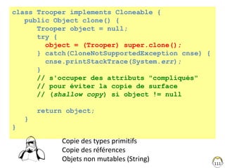 111
class Trooper implements Cloneable {
public Object clone() {
Trooper object = null;
try {
object = (Trooper) super.clone();
} catch(CloneNotSupportedException cnse) {
cnse.printStackTrace(System.err);
}
// s'occuper des attributs "compliqués"
// pour éviter la copie de surface
// (shallow copy) si object != null
return object;
}
}
Copie des types primitifs
Copie des références
Objets non mutables (String)
 