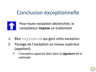 112
Conclusion exceptionnelle
• Pour toute exception déclenchée, le
compilateur impose un traitement
1. Bloc try/catch qui gère cette exception
2. Passage de l'exception au niveau supérieur
(appelant).
 L'exception apparait alors dans la signature de la
méthode
 