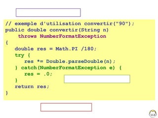 113
// exemple d'utilisation convertir("90");
public double convertir(String n)
throws NumberFormatException
{
double res = Math.PI /180;
try {
res *= Double.parseDouble(n);
} catch(NumberFormatException e) {
res = .0;
}
return res;
}
Erreur du compilateur
Gérer localement l'exception
Passage au niveau supérieur
 