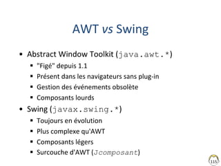 115
AWT vs Swing
• Abstract Window Toolkit (java.awt.*)
 "Figé" depuis 1.1
 Présent dans les navigateurs sans plug-in
 Gestion des événements obsolète
 Composants lourds
• Swing (javax.swing.*)
 Toujours en évolution
 Plus complexe qu'AWT
 Composants légers
 Surcouche d'AWT (Jcomposant)
 